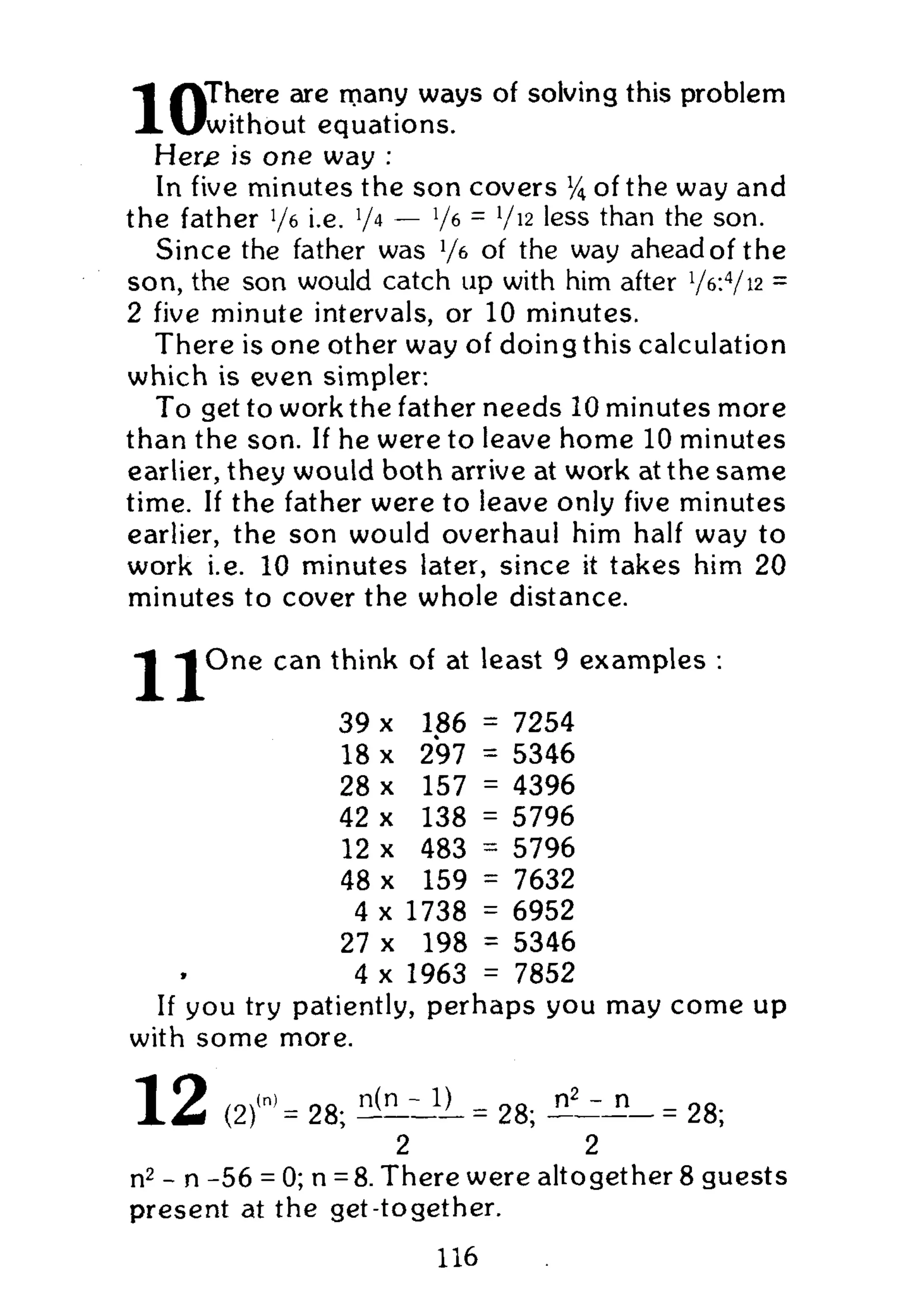 /VThere are many ways of solving this problem
X vlwithout equations.
Her,e is one way :
In five minutes the son covers % of the way and
the father 76 i.e. V4
— V6 =
V12
' e s s
than the son.
Since the father was x
/t of the way ahead of the
son, the son would catch up with him after 7^4
/i2
=
2 five minute intervals, or 10 minutes.
There is one other way of doing this calculation
which is even simpler:
To get to work the father needs 10 minutes more
than the son. If he were to leave home 10 minutes
earlier, they would both arrive at work at the same
time. If the father were to leave only five minutes
earlier, the son would overhaul him half way to
work i.e. 10 minutes later, since it takes him 20
minutes to cover the whole distance.
^ O n e can think of at least 9 examples :
39 x 186 = 7254
18 x 297 = 5346
28 x 157 = 4396
42 x 138 = 5796
12 x 483 = 5796
48 x 159 = 7632
4 x 1738 6952
27 x 198 -
5346
4 x 1963 7852
If you try patiently, perhaps you may come up
with some more.
1 2 ( 2 f = 28; H ^ L l I L = 28; = 28;
2 2
n2
- n -56 = 0; n =8. There were altogether 8 guests
present at the get-together.
116
 