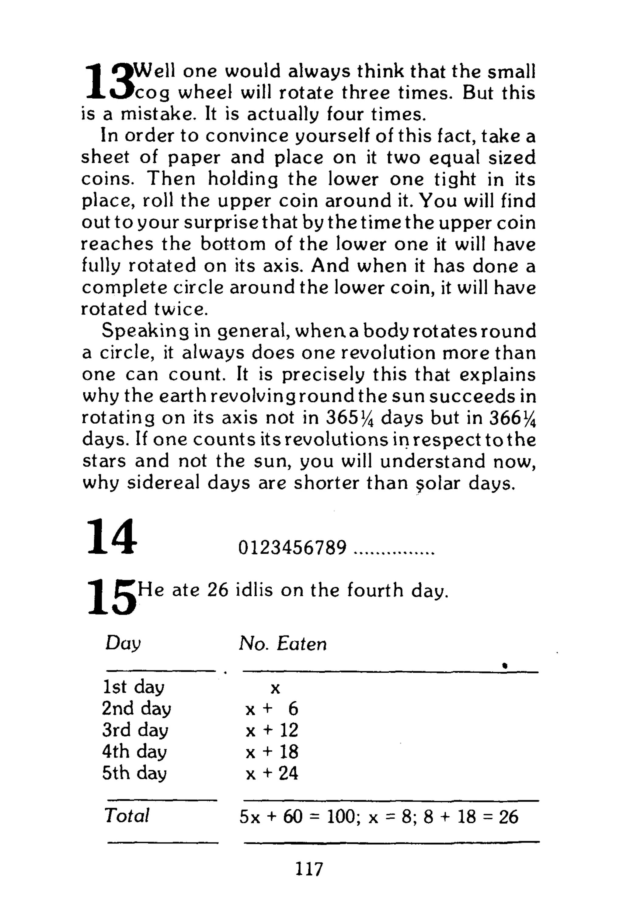 O W e l l one would always think that the small
X O c o g wheel will rotate three times. But this
is a mistake. It is actually four times.
In order to convince yourself of this fact, take a
sheet of paper and place on it two equal sized
coins. Then holding the lower one tight in its
place, roll the upper coin around it. Y o u will find
out to your surprise that by the time the upper coin
reaches the bottom of the lower one it will have
fully rotated on its axis. And when it has done a
complete circle around the lower coin, it will have
rotated twice.
Speaking in general, when a body rotates round
a circle, it always does one revolution more than
one can count. It is precisely this that explains
why the earthrevolvingroundthe sun succeeds in
rotating on its axis not in 365% days but in 366%
days. If one counts itsrevolutionsinrespecttothe
stars and not the sun, you will understand now,
why sidereal days are shorter than §olar days.
14
15
0123456789
He ate 26 idlis on the fourth day.
Day No. Eaten
1st day X
2nd day X + 6
3rd day x + 12
4th day x + 18
5th day x + 24
Total 5x + 60 = 100; x = 8; 8 + 18 = 26
117
 