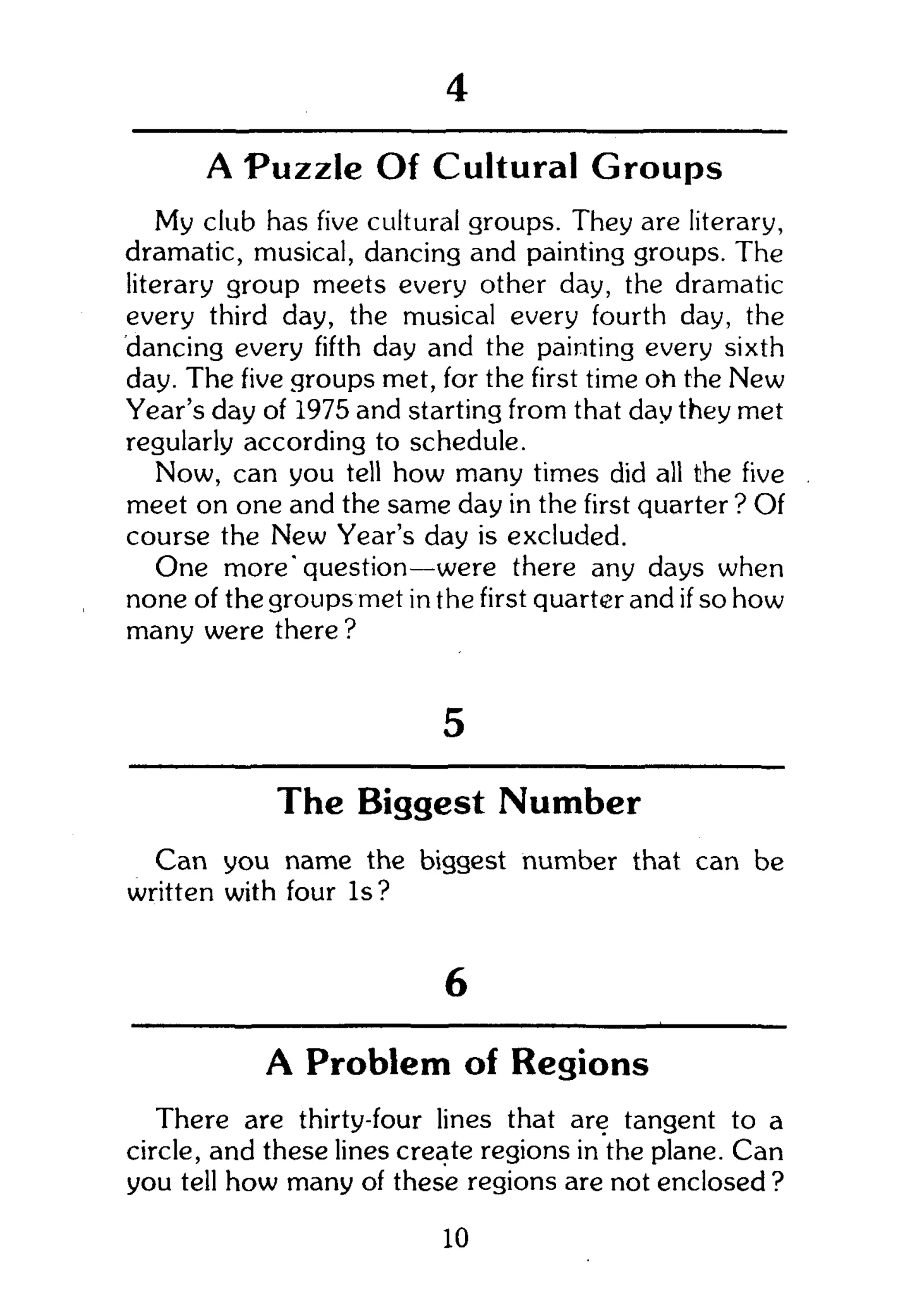 1
A Puzzle Of Cultural Groups
My club has five cultural groups. They are literary,
dramatic, musical, dancing and painting groups. The
literary group meets every other day, the dramatic
every third day, the musical every fourth day, the
dancing every fifth day and the painting every sixth
day. The five groups met, for the first time oh the New
Year's day of 1975 and starting from that day they met
regularly according to schedule.
Now, can you tell how many times did all the five
meet on one and the same day in the first quarter ? Of
course the New Year's day is excluded.
One more'question—were there any days when
none of the groups met in the first quarter and if so how
many were there ?
5
The Biggest Number
Can you name the biggest number that can be
written with four Is?
6
A Problem of Regions
There are thirty-four lines that are tangent to a
circle, and these lines create regions in the plane. Can
you tell how many of these regions are not enclosed ?
10
 