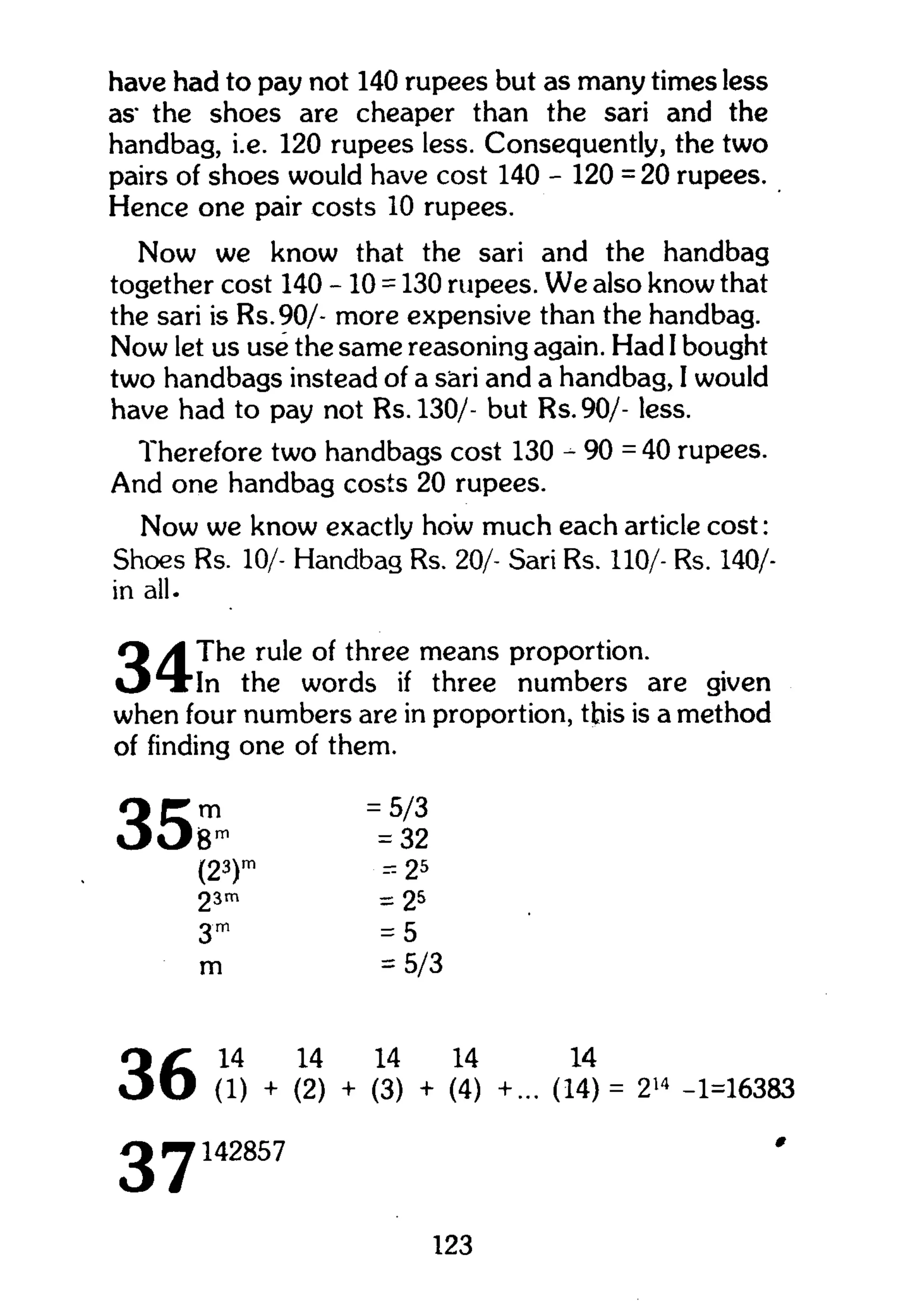 have had to pay not 140 rupees but as many times less
as" the shoes are cheaper than the sari and the
handbag, i.e. 120 rupees less. Consequently, the two
pairs of shoes would have cost 140 - 120 = 20 rupees.
Hence one pair costs 10 rupees.
Now we know that the sari and the handbag
together cost 140 -10 = 130 rupees. W e also know that
the sari is Rs.90/- more expensive than the handbag.
Now let us use the same reasoning again. Had I bought
two handbags instead of a sari and a handbag, I would
have had to pay not Rs.130/- but Rs.90/- less.
Therefore two handbags cost 130 - 90 = 40 rupees.
And one handbag costs 20 rupees.
Now we know exactly how much each article cost:
Shoes Rs. 10/- Handbag Rs. 20/- Sari Rs. 110/- Rs. 140/-
in all.
The rule of three means proportion.
In the words if three numbers are given
when four numbers are in proportion, this is a method
of finding one of them.
35m
Bro
(23)"
23m
3m
m
= 5/3
= 32
= 25
= 25
= 5
= 5/3
36
37
14 14 14 14 14
(1) + (2) + (3) + (4) +... (14)= 214
-1=16383
142857 '
123
 