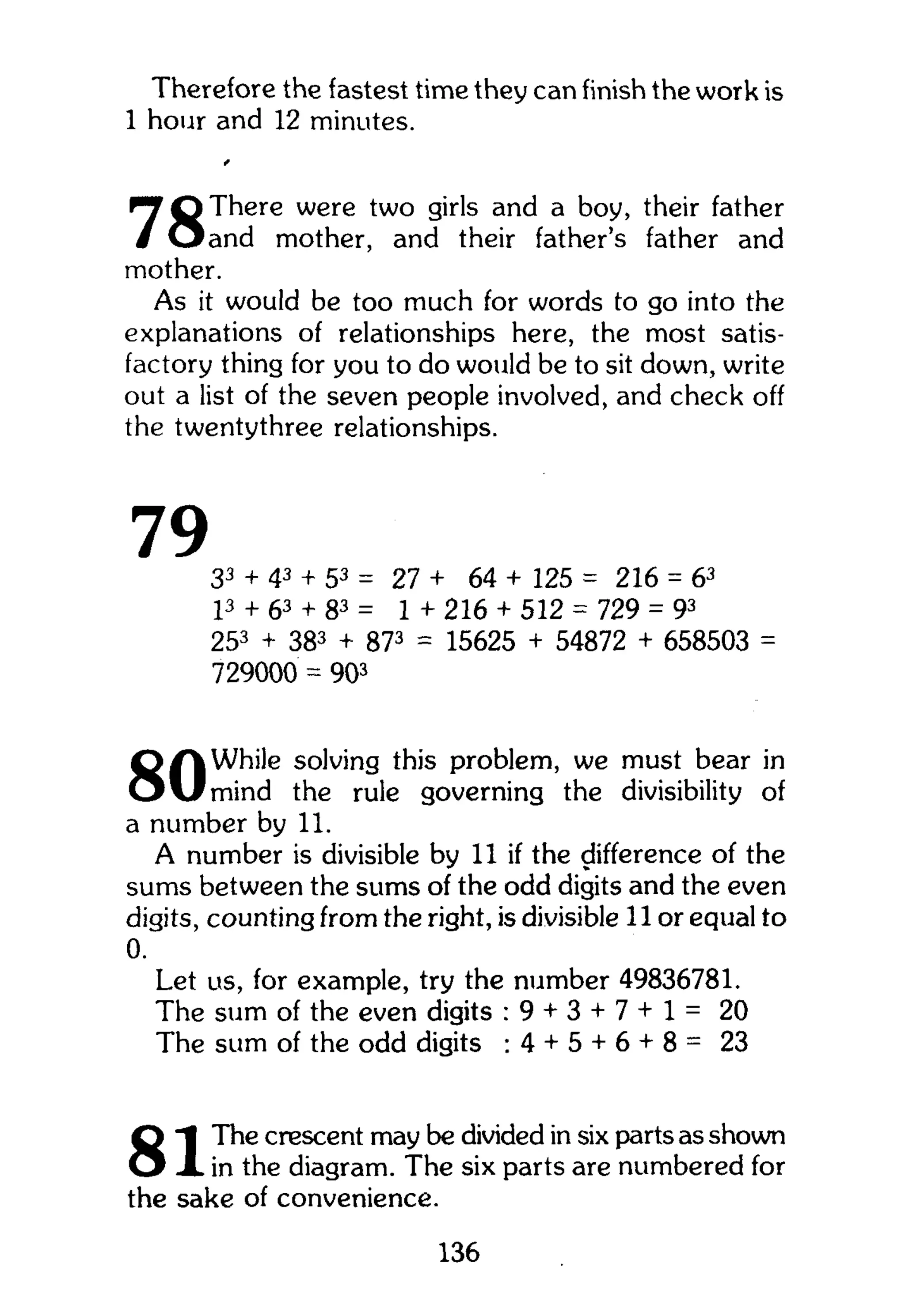 Therefore the fastest time they can finish the work is
1 hour and 12 minutes.
There were two girls and a boy, their father
and mother, and their father's father and
mother.
As it would be too much for words to go into the
explanations of relationships here, the most satis-
factory thing for you to do would be to sit down, write
out a list of the seven people involved, and check off
the twentythree relationships.
7933 + 43 + 53 = 27 + 64 + 125 = 216 = 63
p + 63 + 83 = 1 + 216 + 512 = 729 = 93
253
+ 383
+ 873
= 15625 + 54872 + 658503 =
729000 = 903
Q f | While solving this problem, we must bear in
O v f m i n d the rule governing the divisibility of
a number by 11.
A number is divisible by 11 if the difference of the
sums between the sums of the odd digits and the even
digits, counting from the right, is divisible 11 or equal to
0.
Let us, for example, try the number 49836781.
The sum of the even digits : 9 + 3 + 7 + l = 20
The sum of the odd digits -.4 + 5 + 6 + 8 = 23
The crescent may be divided in six parts as shown
in the diagram. The six parts are numbered for
the sake of convenience.
136
 