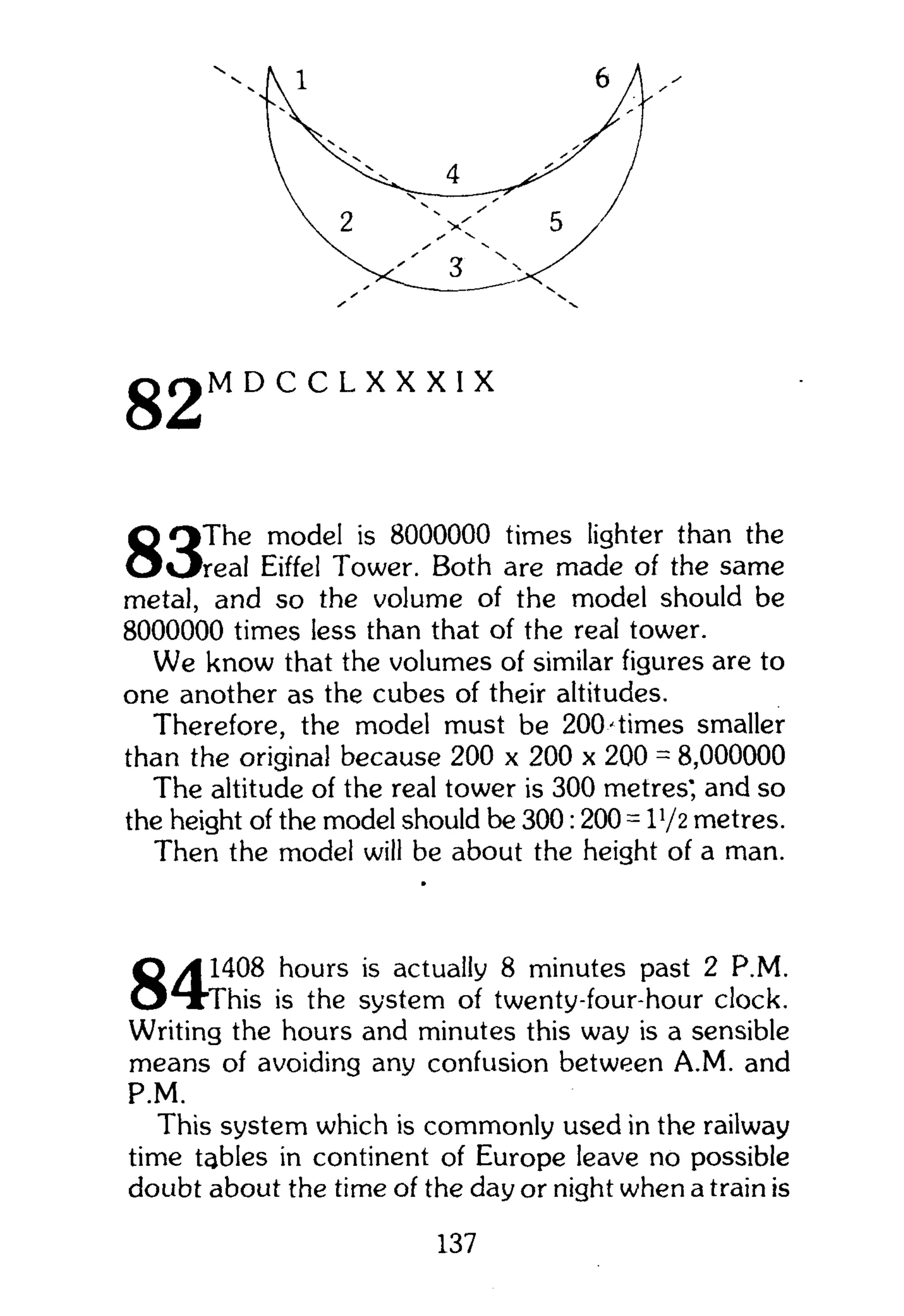 D C C L X X X I X
The model is 8000000 times lighter than the
real Eiffel Tower. Both are made of the same
metal, and so the volume of the model should be
8000000 times less than that of the real tower.
We know that the volumes of similar figures are to
one another as the cubes of their altitudes.
Therefore, the model must be 200'times smaller
than the original because 200 x 200 x 200 = 8,000000
The altitude of the real tower is 300 metres', and so
the height of the model should be 300:200 = V/z metres.
Then the model will be about the height of a man.
1408 hours is actually 8 minutes past 2 P.M.
"This is the system of twenty-four-hour clock.
Writing the hours and minutes this way is a sensible
means of avoiding any confusion between A.M. and
P.M.
This system which is commonly used in the railway
time tables in continent of Europe leave no possible
doubt about the time of the day or night when a train is
137
 
