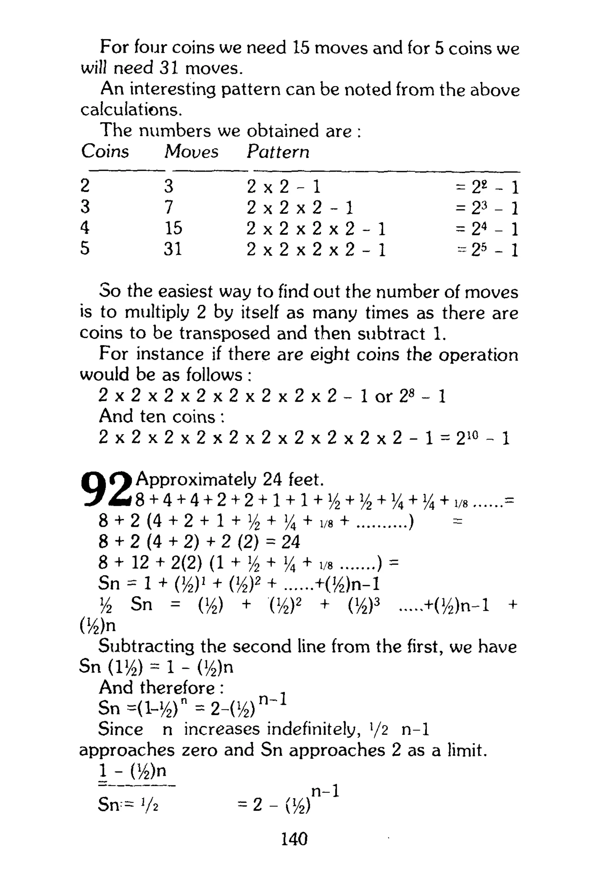 For four coins we need 15 moves and for 5 coins we
will need 31 moves.
An interesting pattern can be noted from the above
calculations.
The numbers we obtained are :
Coins Moves Pattern
2 3 2 x 2 - 1 = 22
- 1
3 7 2 x 2 x 2 - 1 = 23
- 1
4 15 2 x 2 x 2 x 2 - 1 = 24
- 1
5 31 2 x 2 x 2 x 2 - 1 = 25
- 1
So the easiest way to find out the number of moves
is to multiply 2 by itself as many times as there are
coins to be transposed and then subtract 1.
For instance if there are eight coins the operation
would be as follows :
2 x 2 x 2 x 2 x 2 x 2 x 2 x 2 - 1 or 2 8
- l
And ten coins:
2 x 2 x 2 x 2 x 2 x 2 x 2 x 2 x 2 x 2 - 1 = 2 1 0
- 1
Q O Approximately 24 feet.
J 8 + 4 + 4 + 2 + 2 + 1 + 1 + y2 + y2 + % +1/4 + 1/8 =
8 + 2 (4 + 2 + 1 + y2 + >/4 + 1/8 + )
8 + 2 (4 + 2) + 2 (2) = 24
8 + 12 + 2(2) (1 + >/2 + Y* + 1/8 ) =
Sn = 1 + 0/2)1
+ {y2y + +(>/2)n-l
y2 Sn = (i/2) + (i/2)2 + (i/2)3 +(y2)n-l +
0/2)n
Subtracting the second line from the first, we have
Sn (l>/2) = 1 - (y2)n
And therefore: ,
Sn =(i-y2)n
= 2-(y2)
Since n increases indefinitely, !
/2 n-1
approaches zero and Sn approaches 2 as a limit.
1 - (y2)n
n-1
Sn = V2 = 2 - ([
/2)
140
 