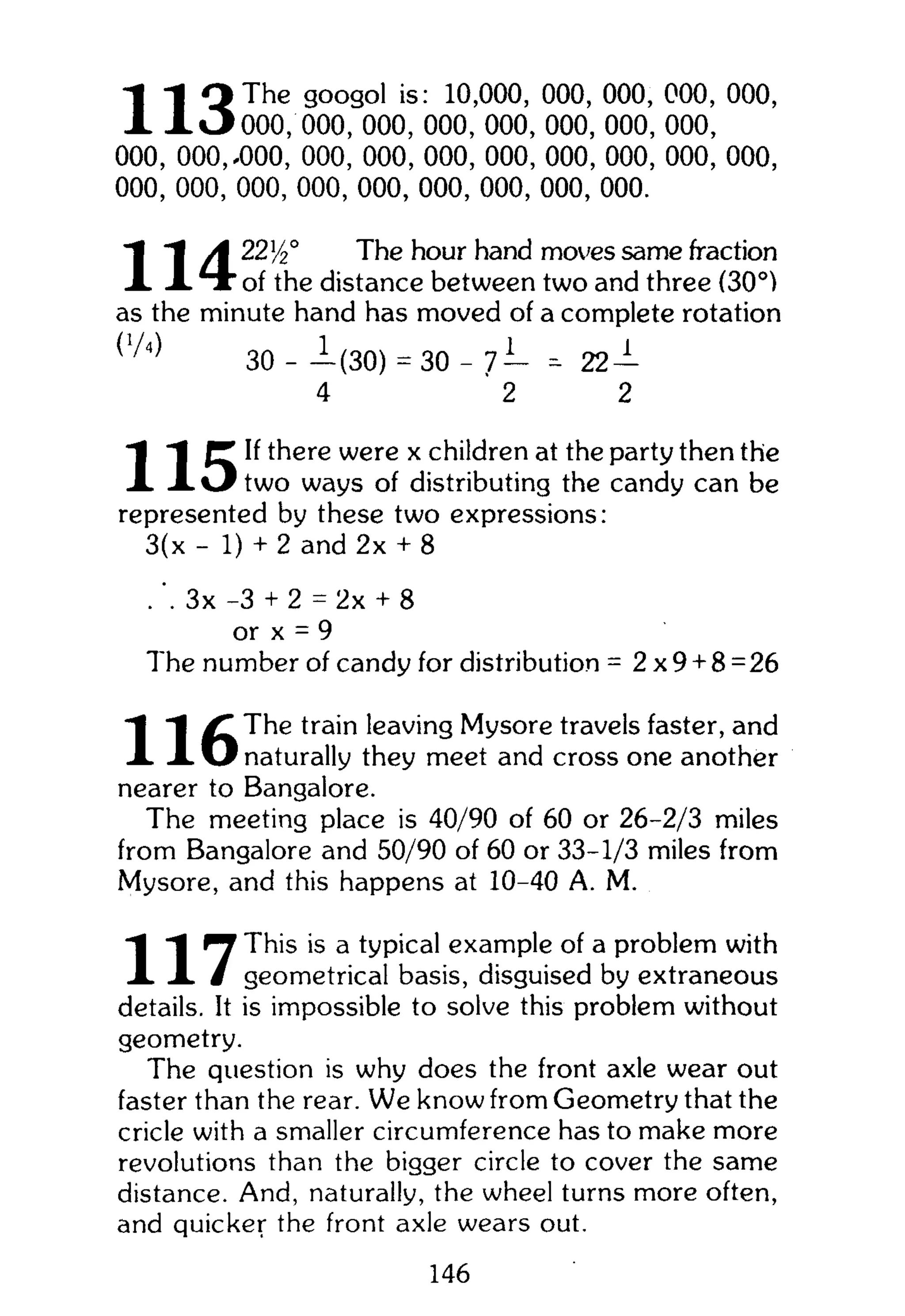 1 1 Q T h e
googol is: 10,000, 000, 000, 000, 000,
X X * J 0 0 0 , 000, 000, 000, 000, 000, 000, 000,
000, 000,-000, 000, 000, 000, 000, 000, 000, 000, 000,
000, 000, 000, 000, 000, 000, 000, 000, 000.
A 22y2° The hour hand moves same fraction
X X T " of the distance between two and three (30°)
as the minute hand has moved of a complete rotation
( 1 / 4 )
30 - -1(30) = 30 - 7— = 22 —
4 2 2
(T If there were x children at the party then the
X X « J t w o ways of distributing the candy can be
represented by these two expressions:
3(x - 1) + 2 and 2x + 8
. 3 x -3 + 2 = 2x + 8
or x = 9
The number of candy for distribution = 2 x 9 + 8= 26
"1 The train leaving Mysore travels faster, and
X X O naturally they meet and cross one another
nearer to Bangalore.
The meeting place is 40/90 of 60 or 26-2/3 miles
from Bangalore and 50/90 of 60 or 33-1/3 miles from
Mysore, and this happens at 10-40 A. M.
"1 "1 ^ This is a typical example of a problem with
X X / geometrical basis, disguised by extraneous
details. It is impossible to solve this problem without
geometry.
The question is why does the front axle wear out
faster than the rear. We know from Geometry that the
cricle with a smaller circumference has to make more
revolutions than the bigger circle to cover the same
distance. And, naturally, the wheel turns more often,
and quicker the front axle wears out.
146
 