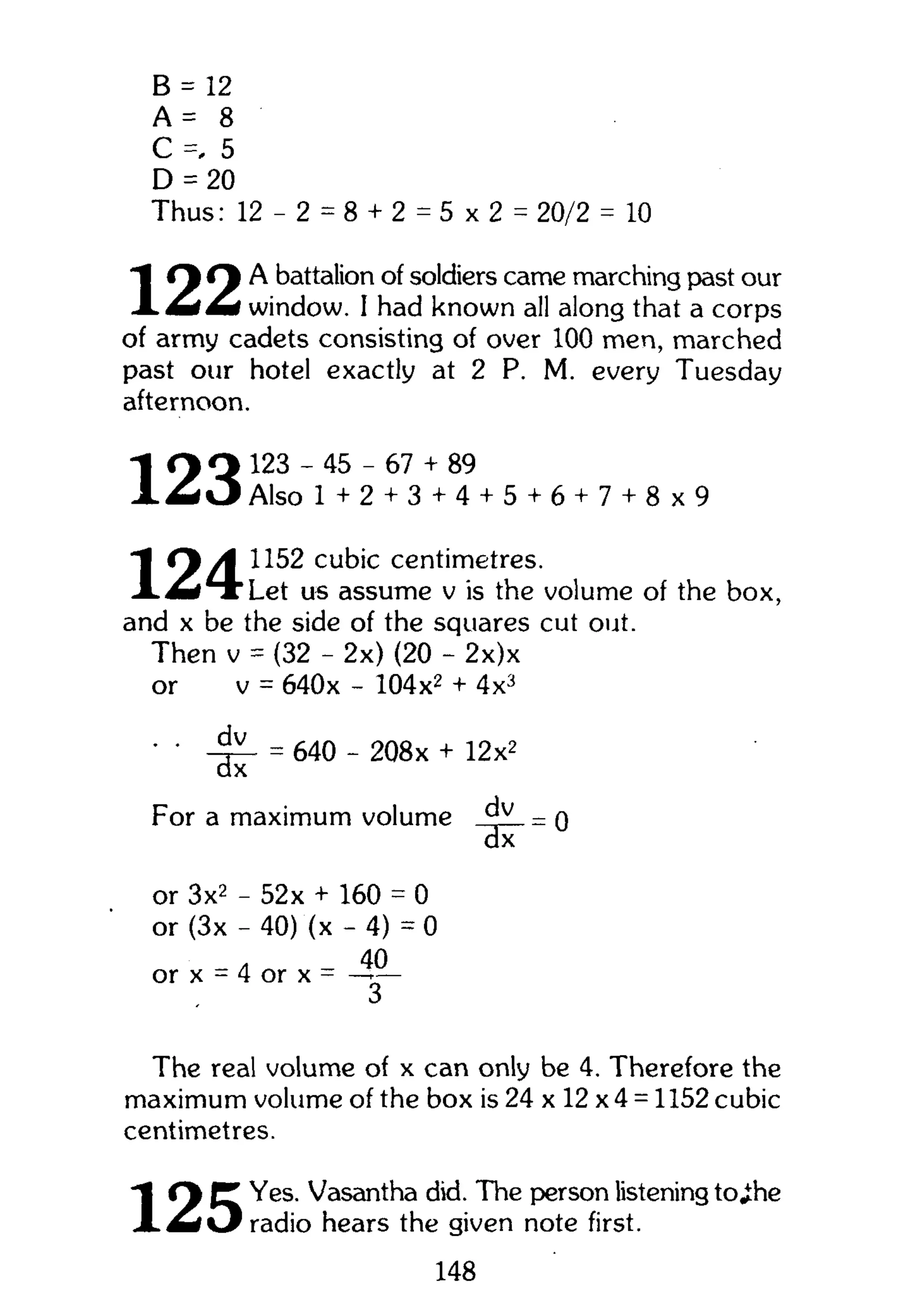 B = 12
A = 8
C =. 5
D = 20
Thus: 12- 2 = 8 + 2 = 5 x 2 = 20/2 = 10
"I O O A battalion of soldiers came marching past our
window. I had known all along that a corps
of army cadets consisting of over 100 men, marched
past our hotel exactly at 2 P. M. every Tuesday
afternoon.
Q Q 123 - 45 - 67 + 89
X ^ O Also 1 + 2 + 3 + 4 + 5 + 6 + 7 + 8 x 9
f y A 1152 cubic centimetres.
X ^ » T " L e t us assume v is the volume of the box,
and x be the side of the squares cut out.
Then v = (32 - 2x) (20 - 2x)x
or v = 640x - 104x2
+ 4x3
• ' = 640 - 208x + 12x2
For a maximum volume = o
dx
or 3x2
- 52 x + 160 = 0
or (3x - 40) (x - 4) = 0
40
or x = 4 or x = — —
The real volume of x can only be 4. Therefore the
maximum volume of the box i s 2 4 x l 2 x 4 = l 152 cubic
centimetres.
' I C% P* Yes. Vasantha did. The person listening to^he
J L £ d  3 radio hears the given note first.
148
 