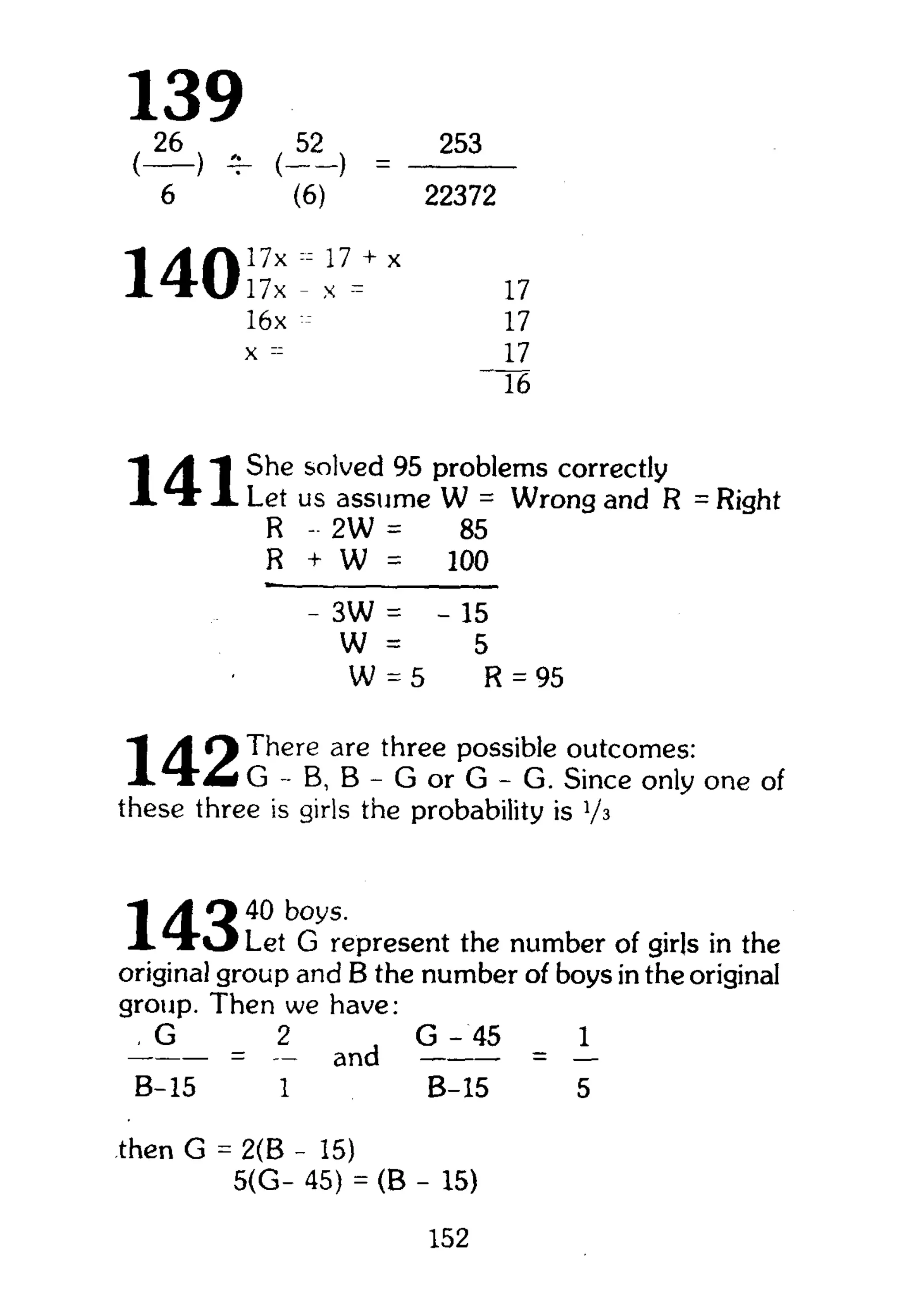 139{3L) ^ = 2 5 3
6 ' (6) 22372
140 l7
16x - 17
x =
_ i Z
16
A "| She solved 95 problems correctly
A t * A Let us assume W = Wrong and R = Right
R - 2W = 85
R + W = 100
- 3W = - 15
W = 5
W = 5 R = 95
A * } There are three possible outcomes:
G - B, B - G or G - G. Since only one of
these three is girls the probability is Vs
"I A O 40 boys.
A T r O Let G represent the number of girls in the
original group and B the number of boys in the original
group. Then we have:
, G 2 , G - 45 1
= a n d = —
B-15 1 B-15 5
then G = 2(B - 15)
5(G- 45) = (B - 15)
152
 