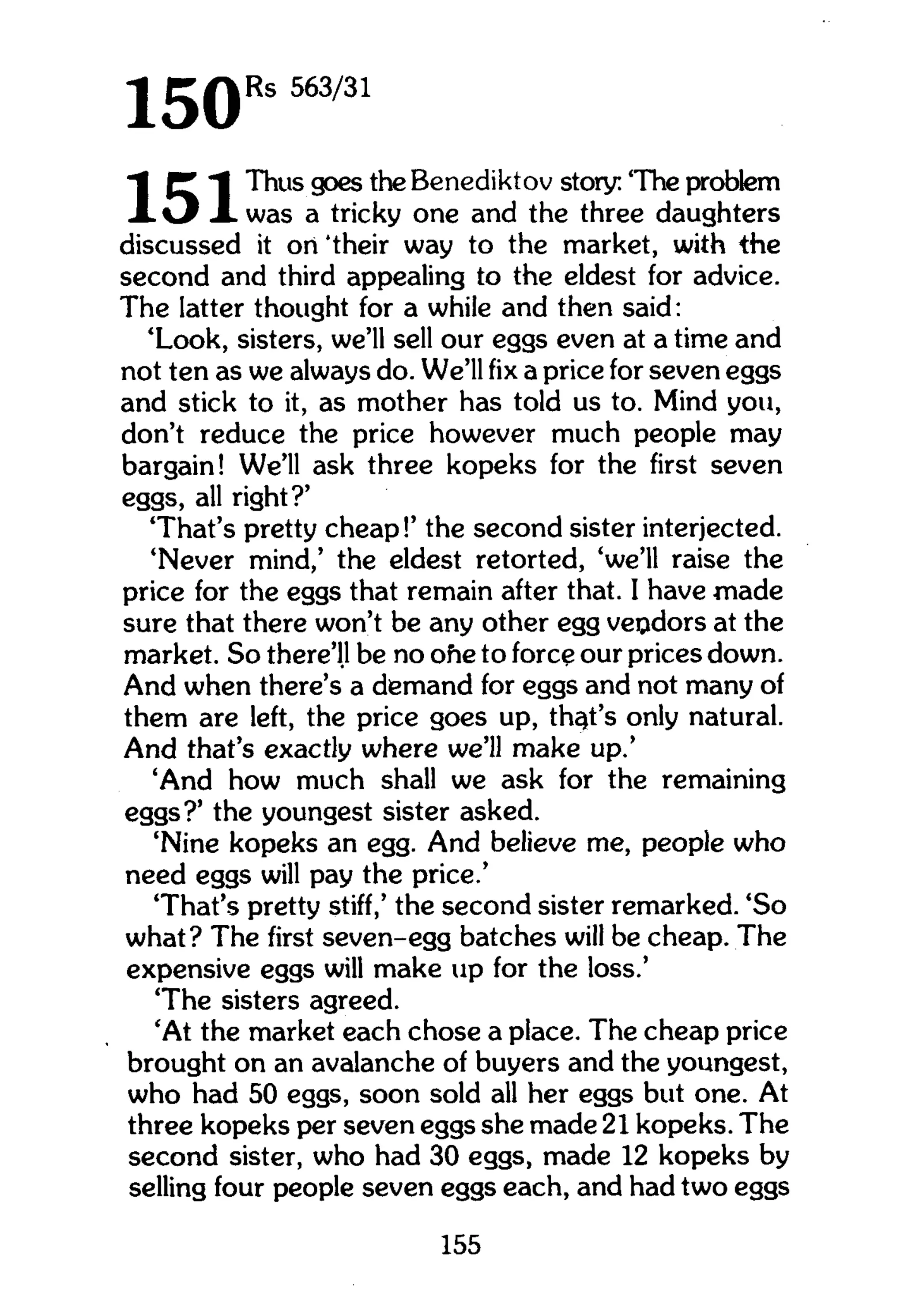 1 5 0 R s 563/31
1 P I Thus goes the Benediktov story: 'The problem
X X was a tricky one and the three daughters
discussed it ori 'their way to the market, with the
second and third appealing to the eldest for advice.
The latter thought for a while and then said:
'Look, sisters, we'll sell our eggs even at a time and
not ten as we always do. We'll fix a price for seven eggs
and stick to it, as mother has told us to. Mind you,
don't reduce the price however much people may
bargain! We'll ask three kopeks for the first seven
eggs, all right?'
'That's pretty cheap!' the second sister interjected.
'Never mind,' the eldest retorted, 'we'll raise the
price for the eggs that remain after that. I have made
sure that there won't be any other egg vendors at the
market. So there'll be no ohe to fore? our prices down.
And when there's a demand for eggs and not many of
them are left, the price goes up, that's only natural.
And that's exactly where we'll make up.'
'And how much shall we ask for the remaining
eggs?' the youngest sister asked.
'Nine kopeks an egg. And believe me, people who
need eggs will pay the price.'
'That's pretty stiff,' the second sister remarked. 'So
what? The first seven-egg batches will be cheap. The
expensive eggs will make up for the loss.'
'The sisters agreed.
'At the market each chose a place. The cheap price
brought on an avalanche of buyers and the youngest,
who had 50 eggs, soon sold all her eggs but one. At
three kopeks per seven eggs she made 21 kopeks. The
second sister, who had 30 eggs, made 12 kopeks by
selling four people seven eggs each, and had two eggs
155
 