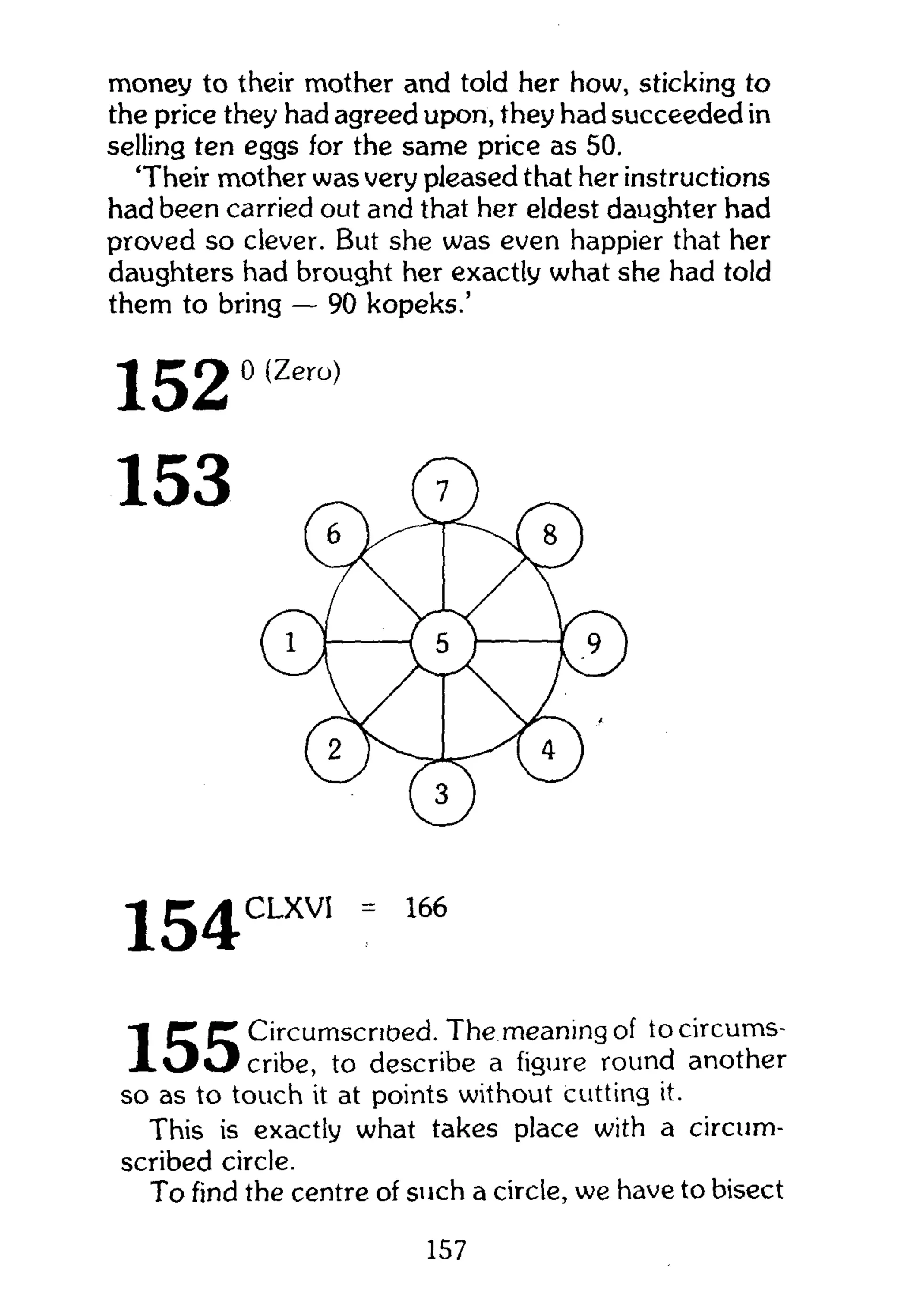 money to their mother and told her how, sticking to
the price they had agreed upon, they had succeeded in
selling ten eggs for the same price as 50.
'Their mother was very pleased that her instructions
had been carried out and that her eldest daughter had
proved so clever. But she was even happier that her
daughters had brought her exactly what she had told
them to bring — 90 kopeks.'
• J E J ^ C L X V I = 166
(T fT CircumscriOed. The meaning of tocircums-
X O O c r i b e , to describe a figure round another
so as to touch it at points without cutting it.
This is exactly what takes place with a circum-
scribed circle.
To find the centre of such a circle, we have to bisect
157
 