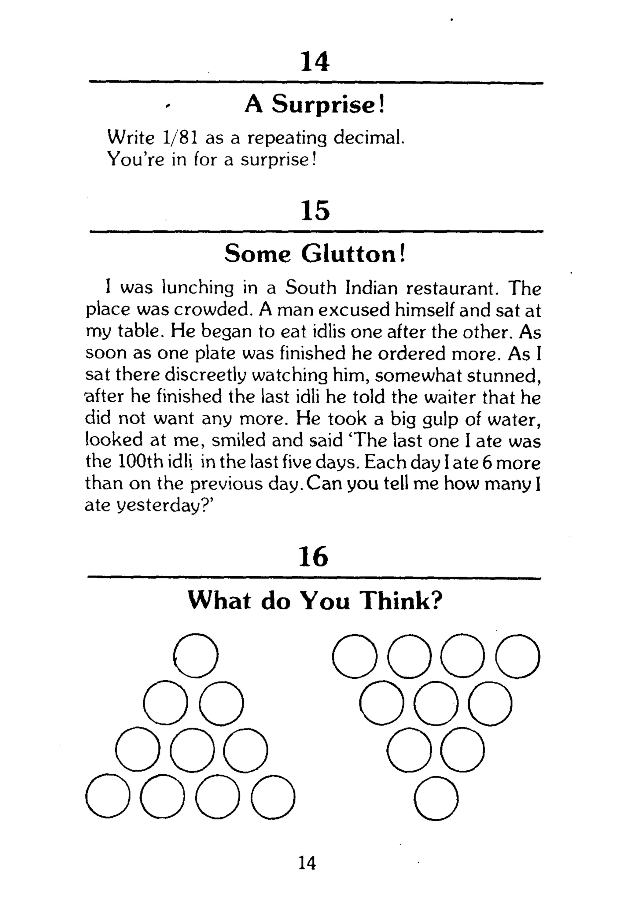 159
A Surprise!
Write 1/81 as a repeating decimal.
You're in for a surprise!
15
Some Glutton!
I was lunching in a South Indian restaurant. The
place was crowded. A man excused himself and sat at
my table. He began to eat idlis one after the other. As
soon as one plate was finished he ordered more. As I
sat there discreetly watching him, somewhat stunned,
•after he finished the last idli he told the waiter that he
did not want any more. He took a big gulp of water,
looked at me, smiled and said 'The last one I ate was
the 100th idli in the last five days. Each day I ate 6 more
than on the previous day. Can you tell me how many I
ate yesterday?'
16
What do You Think?
o oooo
oo ooo
ooo oo
oooo o
14
 