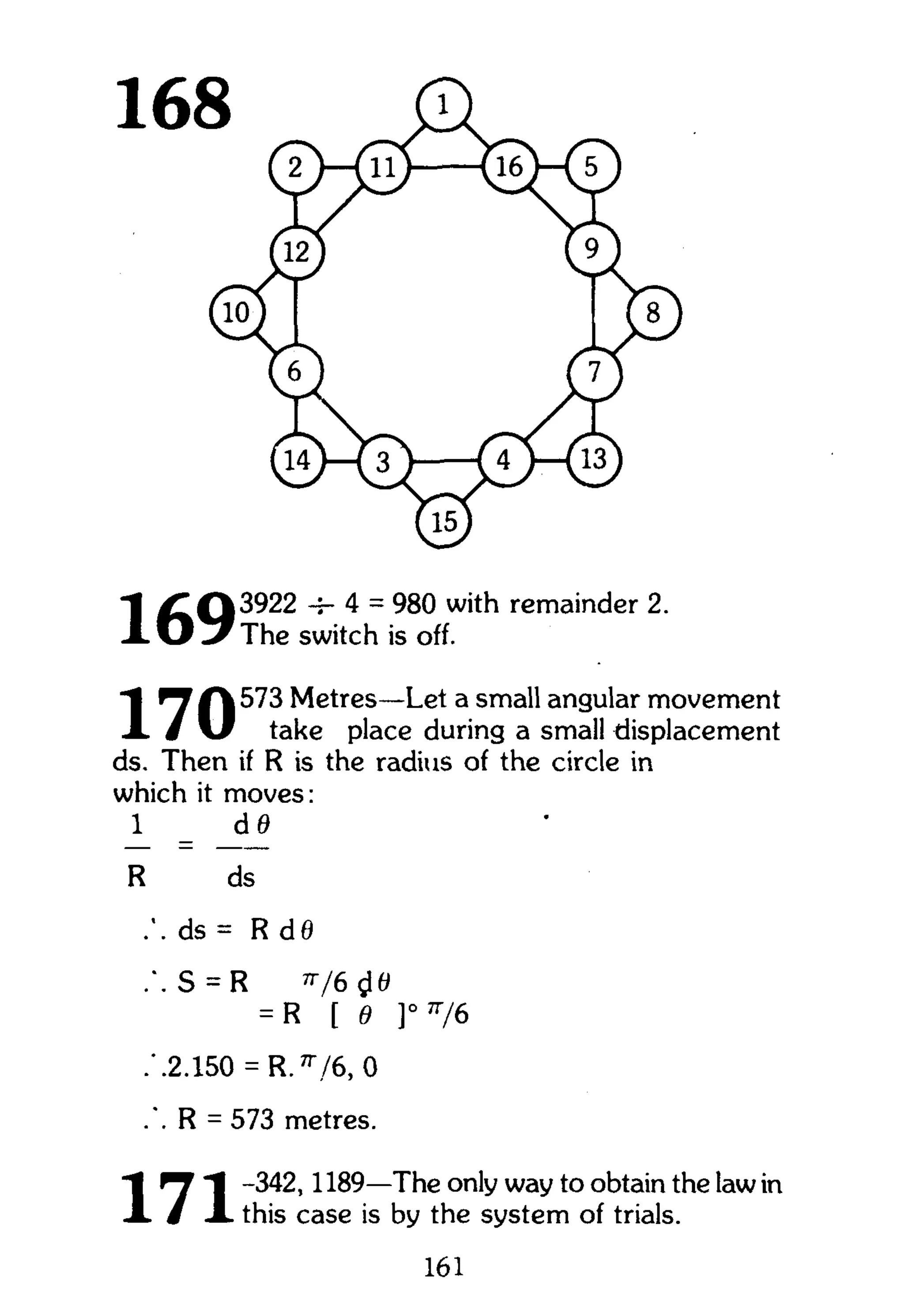 "1 Metres—Let a small angular movement
X / " take place during a small displacement
ds. Then if R is the radius of the circle in
which it moves:
1 _ d 0
R ds
ds = R d0
S = R V 6 « I 0
= R [ e ]° n
/6
.'.2.150 = R. 7r
,/6, 0
.". R = 573 metres.
"I ^ "J -342,1189—The only way to obtain the law in
A. i A. this case is by the system of trials.
161
 