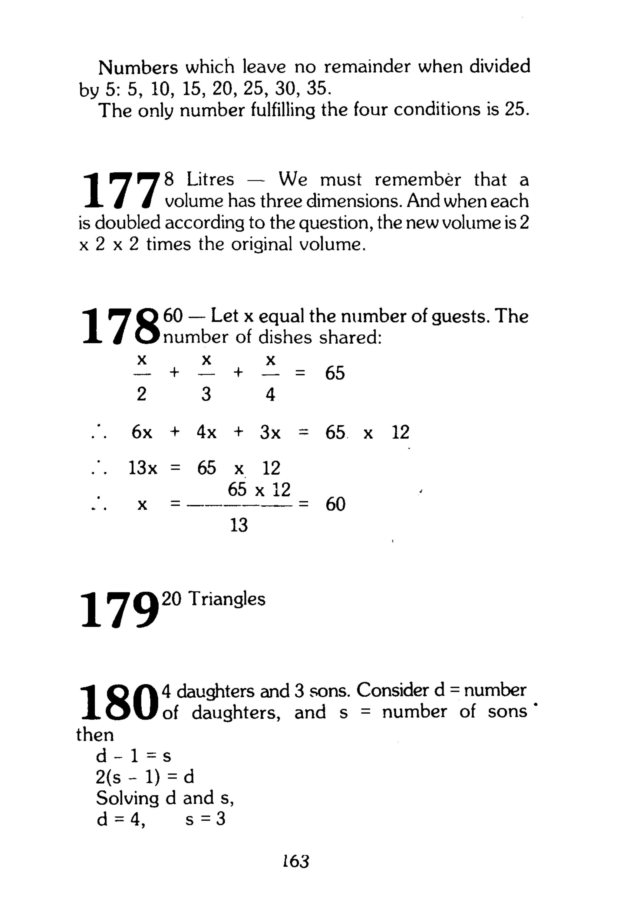 Numbers which leave no remainder when divided
by 5: 5, 10, 15, 20, 25, 30, 35.
The only number fulfilling the four conditions is 25.
"I Litres — We must remember that a
X / / volume has three dimensions. And when each
is doubled according to the question, the new volume is 2
x 2 x 2 times the original volume.
^ Q 60 — Let x equal the number of guests. The
1 / O r• number of dishes shared:
X X X
— + — + — = 65
2 3 4
6x + 4x + 3x = 65 x 12
13x = 65 x 12
65 x 12
x = = 60
13
17920 Triangles
1 Q A 4 daughters and 3 sons. Consider d = number
X O v l o f daughters, and s = number of sons
then
d - 1 = s
2(s - 1) = d
Solving d and s,
d = 4, s = 3
163
 