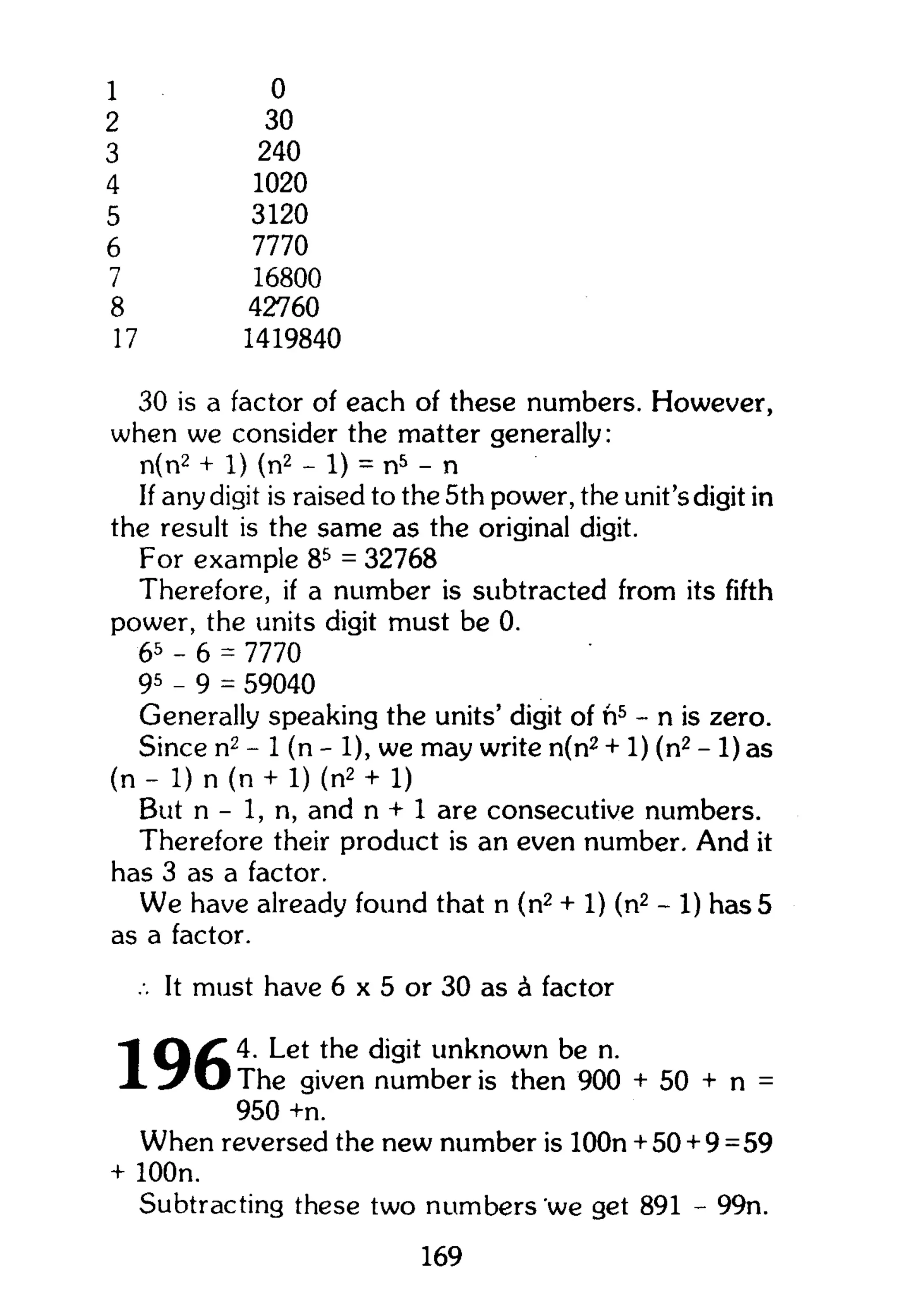 1
2
3
4
5
6
7
8
17
0
30
240
1020
3120
7770
16800
42760
1419840
30 is a factor of each of these numbers. However,
when we consider the matter generally:
n(n2
+ 1) (n2
- 1) = n5
- n
If any digit is raised to the 5th power, the unit's digit in
the result is the same as the original digit.
For example 85
= 32768
Therefore, if a number is subtracted from its fifth
power, the units digit must be 0.
65
- 6 = 7770
95
- 9 = 59040
Generally speaking the units' digit of ft5
- n is zero.
Since n2
- 1 (n - 1), we may write n(n2
+ 1) (n2
- 1) as
(n - 1) n (n + 1) (n2
+ 1)
But n - 1, n, and n + 1 are consecutive numbers.
Therefore their product is an even number. And it
has 3 as a factor.
We have already found that n (n2
+ 1) (n2
- 1) has 5
as a factor.
.. It must have 6 x 5 or 30 as A factor
4. Let the digit unknown be n.
X w / O T h e given number is then 900 + 50 + n =
950 +n.
When reversed the new number is lOOn + 50 + 9=59
+ lOOn.
Subtracting these two numbers 'we get 891 - 99n.
169
 