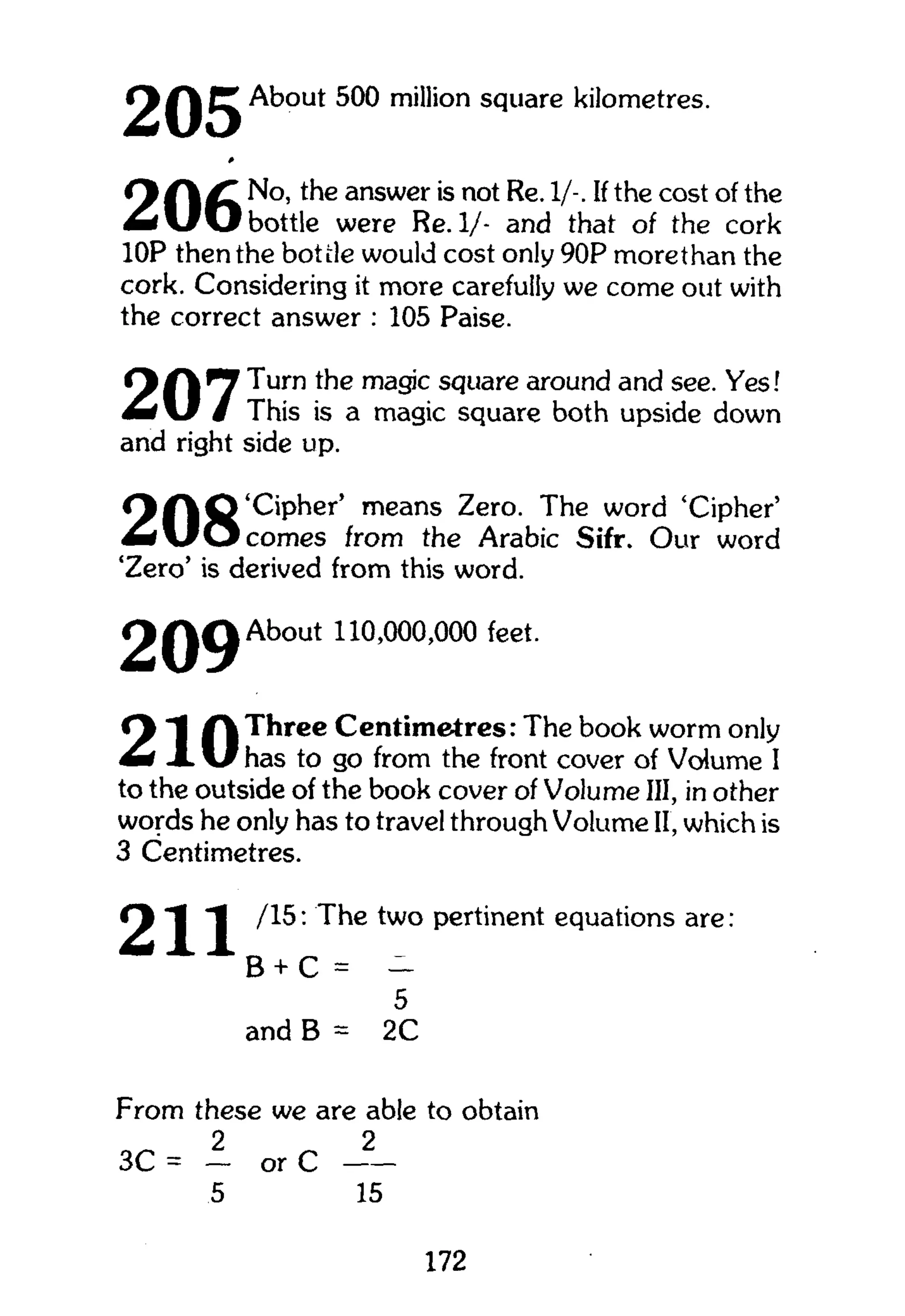 2 About 500 million square kilometres.
#
O /T No, the answer is not Re. 1/-. If the cost of the
^ f V r O bottle were Re.l/- and that of the cork
10P then the bottle would cost only 90P more than the
cork. Considering it more carefully we come out with
the correct answer : 105 Paise.
O f | 7 T u r n m a
3i C s <
?u a r e
around and see. Yes!
m t  J / This is a magic square both upside down
and right side up.
O f " | Q 'Cipher' means Zero. The word 'Cipher'
A - f U O comes from the Arabic Sifr. Our word
'Zero' is derived from this word.
2 Q 9 About 110,000,000 feet.
O Three Centimetres: The book worm only
m x U has to go from the front cover of Volume I
to the outside of the book cover of Volume III, in other
words he only has to travel through Volume II, which is
3 Centimetres.
2/15: The two pertinent equations are
„ „ 2
B + C = -
5
and B = 2C
From these we are able to obtain
2 2
3C = — or C
5 15
172
 