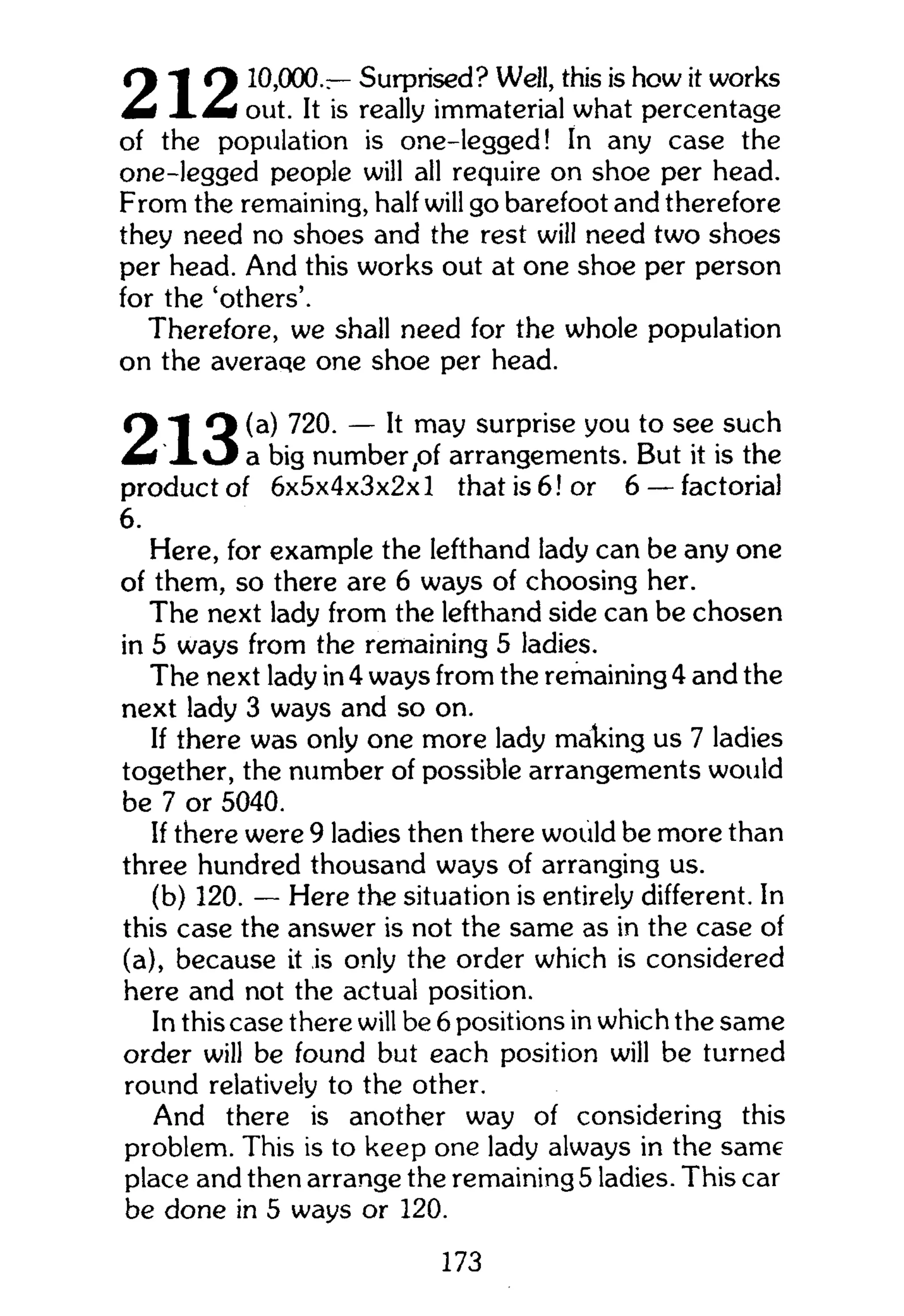 C -t C% 10,000 — Surprised? Well, this is how it works
M I m i out. It is really immaterial what percentage
of the population is one-legged! In any case the
one-legged people will all require on shoe per head.
From the remaining, half will go barefoot and therefore
they need no shoes and the rest will need two shoes
per head. And this works out at one shoe per person
for the 'others'.
Therefore, we shall need for the whole population
on the averaqe one shoe per head.
O "1 Q ( a ) 720. — It may surprise you to see such
L i l O a big number ,of arrangements. But it is the
product of 6x5x4x3x2x1 that is 6! or 6 — factorial
6.
Here, for example the lefthand lady can be any one
of them, so there are 6 ways of choosing her.
The next lady from the lefthand side can be chosen
in 5 ways from the remaining 5 ladies.
The next lady in 4 ways from the remaining 4 and the
next lady 3 ways and so on.
If there was only one more lady making us 7 ladies
together, the number of possible arrangements would
be 7 or 5040.
If there were 9 ladies then there would be more than
three hundred thousand ways of arranging us.
(b) 120. — Here the situation is entirely different. In
this case the answer is not the same as in the case of
(a), because it is only the order which is considered
here and not the actual position.
In this case there will be 6 positions in which the same
order will be found but each position will be turned
round relatively to the other.
And there is another way of considering this
problem. This is to keep one lady always in the same
place and then arrange the remaining 5 ladies. This car
be done in 5 ways or 120.
173
 