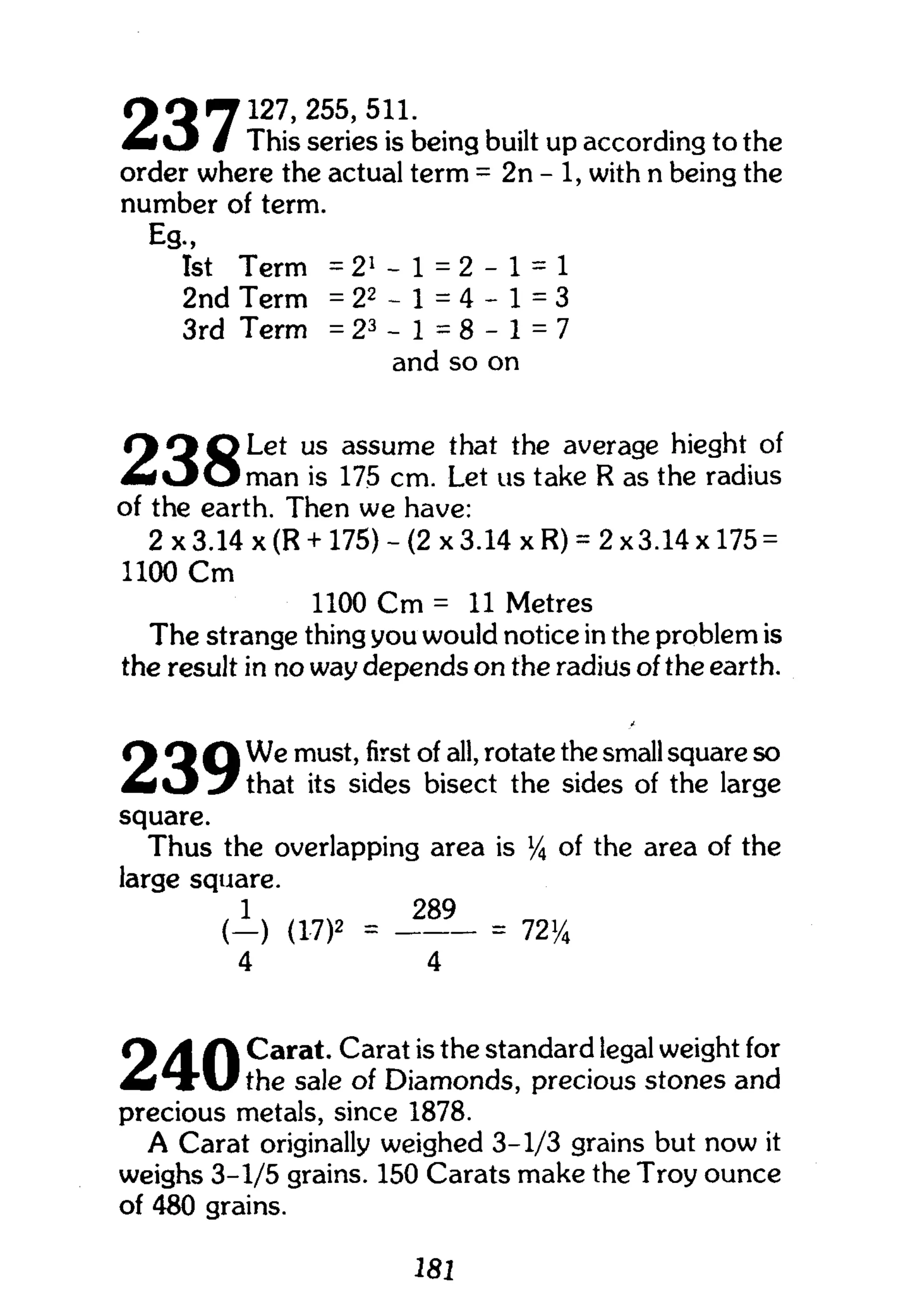 oo71 2 7 , 2 5 5
'5 1 L
m i O / This series is being built up according to the
order where the actual term = 2n - 1, with n being the
number of term.
Eg.,
1st Term = 21
- 1 = 2 - 1 = 1
2nd Term = 2 2
- 1 = 4 - 1 = 3
3rd Term = 2 3
- 1 = 8 - 1 = 7
and so on
O O O L e t us assume that the average hieght of
M t J O m a n is 175 cm. Let us take R as the radius
of the earth. Then we have:
2 x3.14 x (R + 175) - (2 x 3.14 xR) = 2x3.14x175 =
1100 C m
1100 C m = 11 Metres
The strange thing you would notice in the problem is
the result in no way depends on the radius of the earth.
( 1 Q Q We must, first of all, rotate the small square so
M i J that its sides bisect the sides of the large
square.
Thus the overlapping area is % of the area of the
large square.
1 289
( _ ) (17)2 = = 72y4
4 4
f A / Carat. Carat is the standard legal weight for
the sale of Diamonds, precious stones and
precious metals, since 1878.
A Carat originally weighed 3-1/3 grains but now it
weighs 3-1/5 grains. 150 Carats make the Troy ounce
of 480 grains.
181
 