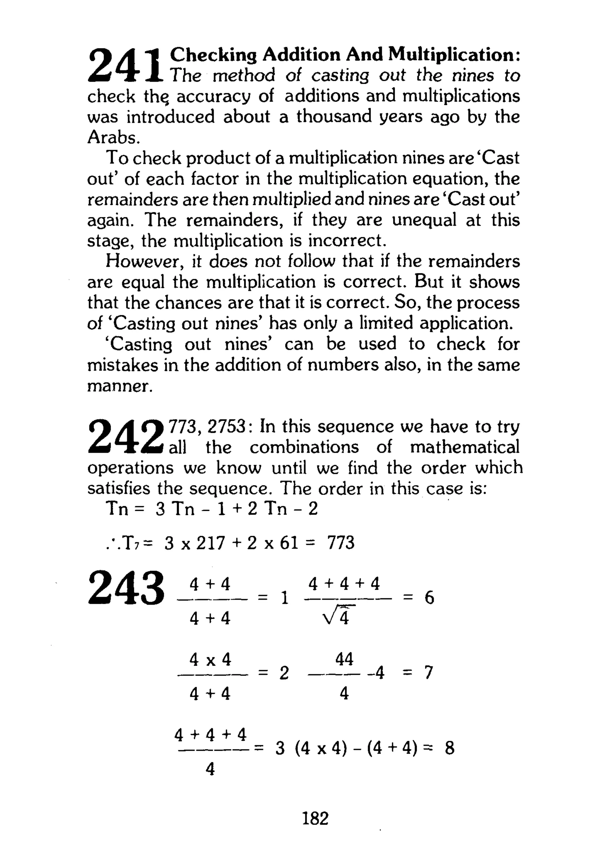 Cy A Checking Addition And Multiplication:
^ H r X The method of casting out the nines to
check th^ accuracy of additions and multiplications
was introduced about a thousand years ago by the
Arabs.
To check product of a multiplication nines are'Cast
out' of each factor in the multiplication equation, the
remainders are then multiplied and nines are 'Cast out'
again. The remainders, if they are unequal at this
stage, the multiplication is incorrect.
However, it does not follow that if the remainders
are equal the multiplication is correct. But it shows
that the chances are that it is correct. So, the process
of 'Casting out nines' has only a limited application.
'Casting out nines' can be used to check for
mistakes in the addition of numbers also, in the same
manner.
<y A Cy 773, 2753: In this sequence we have to try
M I A M I all the combinations of mathematical
operations we know until we find the order which
satisfies the sequence. The order in this case is:
Tn = 3 Tn - 1 + 2 Tn - 2
.T7= 3 x 2 1 7 + 2 x 6 1 = 773
243 ---- = 1 ---4 + 4 v T
4 + 4 + 4
= 6
4 x 4 44
- 4 = 7= 2
4 + 4 4
4 + 4 + 4
= 3 (4 x 4) - (4 + 4) = 8
4
182
 