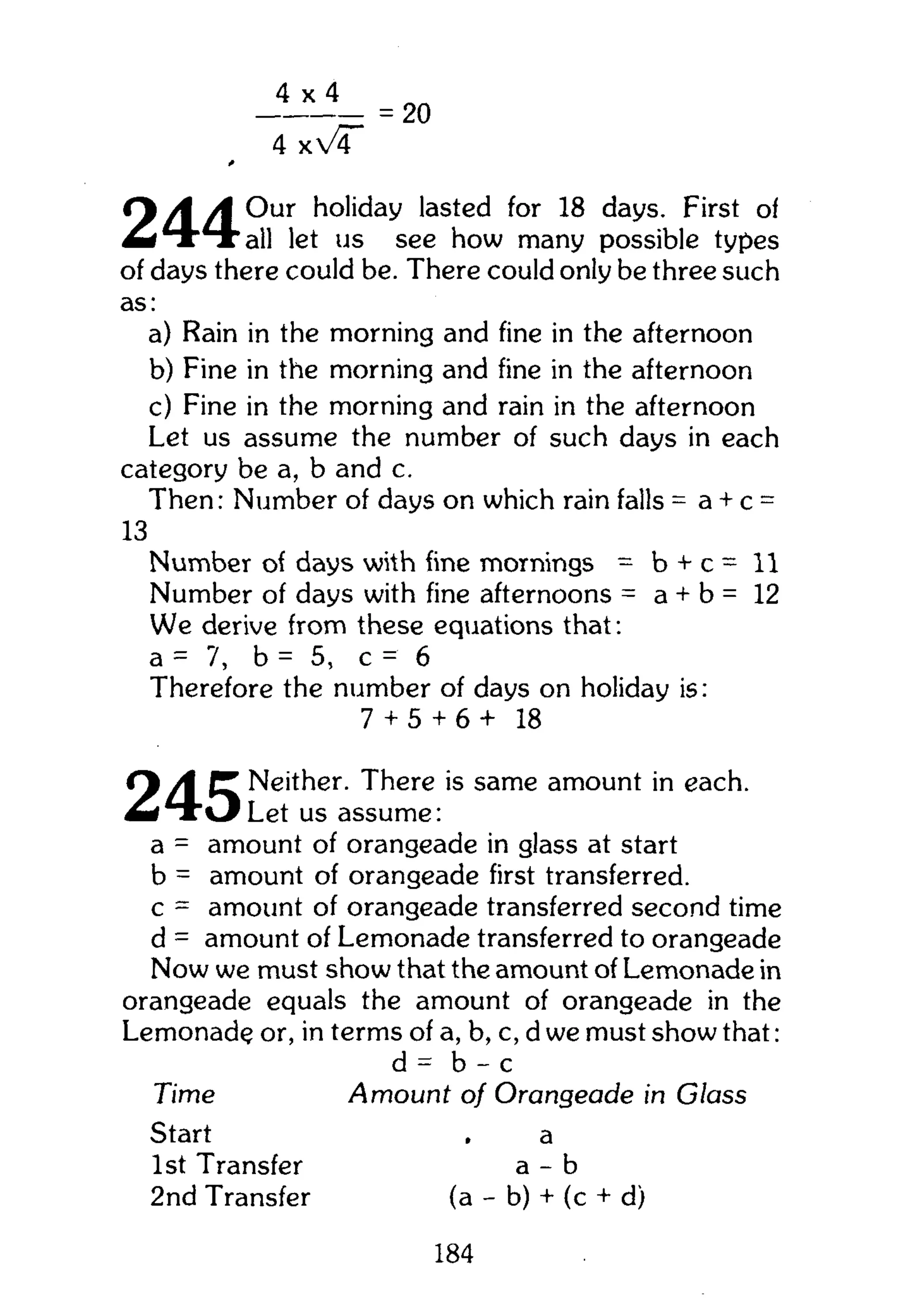 4 x 4
= 20
C% A A Our holiday lasted for 18 days. First of
M i T ' T ' a l l let us see how many possible types
of days there could be. There could only be three such
as:
a) Rain in the morning and fine in the afternoon
b) Fine in the morning and fine in the afternoon
c) Fine in the morning and rain in the afternoon
Let us assume the number of such days in each
category be a, b and c.
Then: Number of days on which rain falls = a + c =
Number of days with fine mornings = b + c = 11
Number of days with fine afternoons = a + b = 12
We derive from these equations that:
a = 7, b = 5, c = 6
Therefore the number of days on holiday is:
Q y l r Neither. There is same amount in each.
Let us assume:
a = amount of orangeade in glass at start
b = amount of orangeade first transferred,
c = amount of orangeade transferred second time
d = amount of Lemonade transferred to orangeade
Now we must show that the amount of Lemonade in
orangeade equals the amount of orangeade in the
Lemonade or, in terms of a, b, c, d we must show that:
13
7 + 5 + 6 + 18
Time
Start
1st Transfer
2nd Transfer
d = b - c
Amount of Orangeade in Glass
a
a - b
(a - b) + (c + d)
184
 