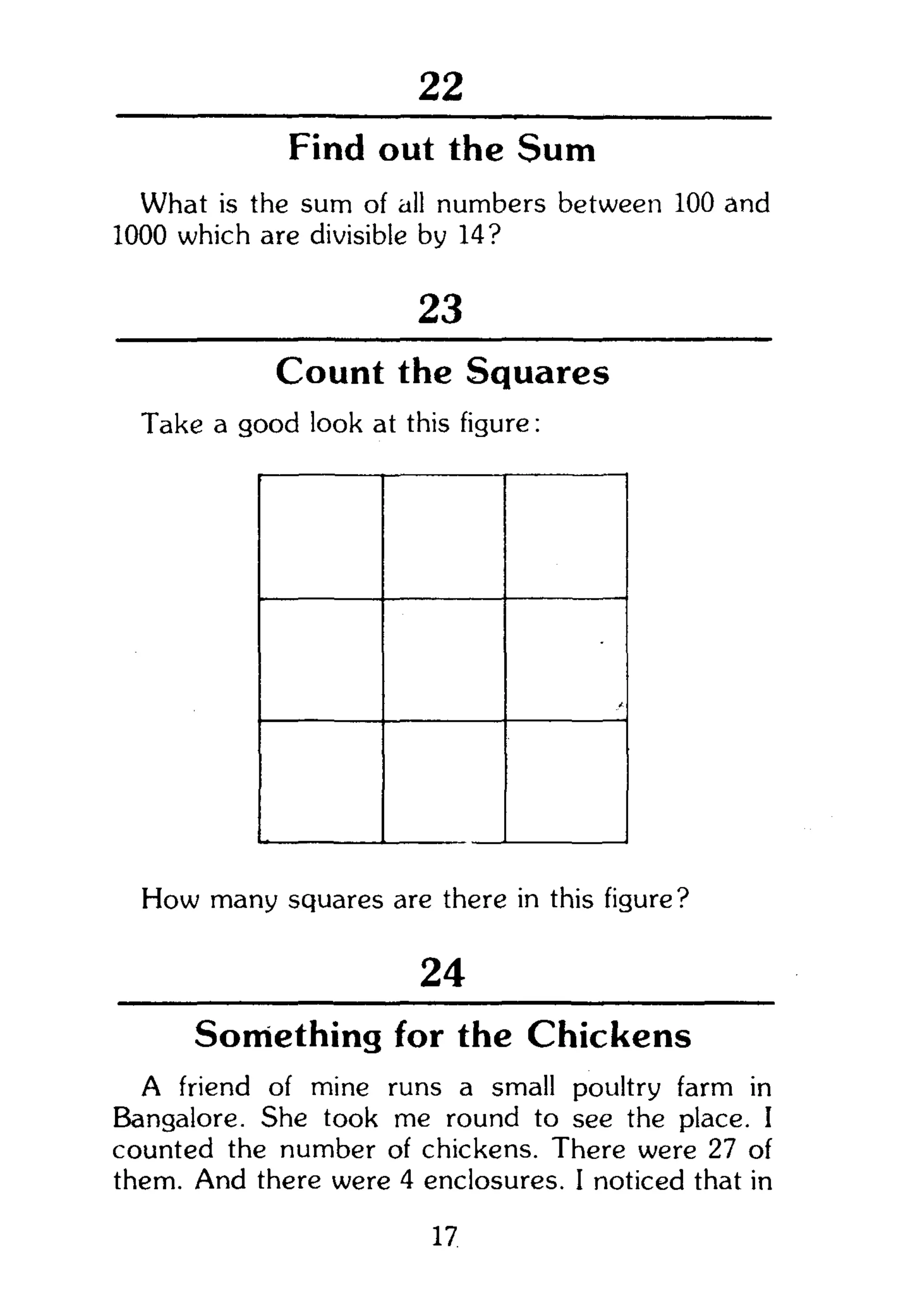 22
Find out the Sum
What is the sum of all numbers between 100 and
1000 which are divisible by 14?
23
Count the Squares
Take a good look at this figure:
How many squares are there in this figure?
24
Something for the Chickens
A friend of mine runs a small poultry farm in
Bangalore. She took me round to see the place. I
counted the number of chickens. There were 27 of
them. And there were 4 enclosures. I noticed that in
17
 