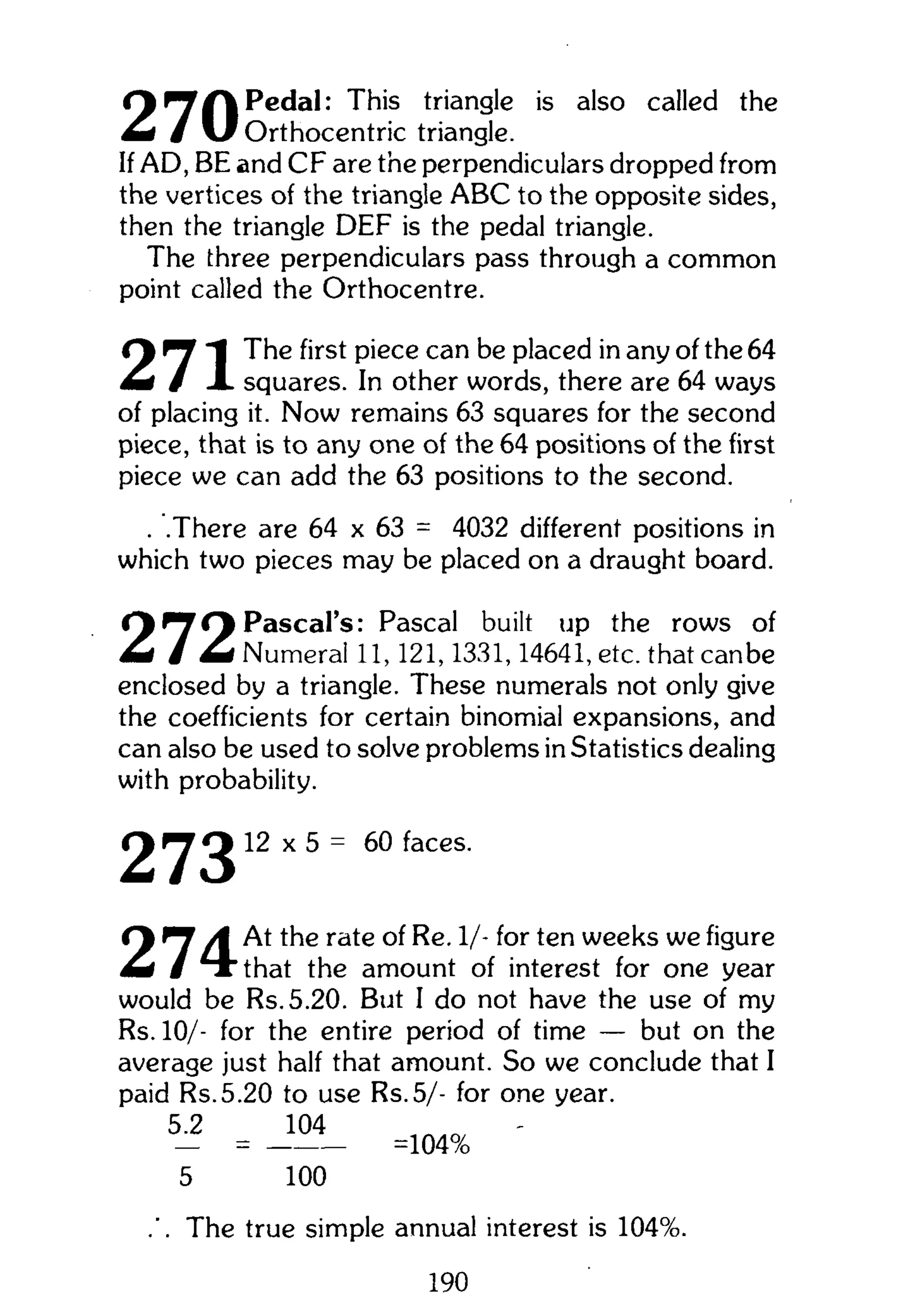 Cy ^ /  Pedal: This triangle is also called the
h i / v f Orthocentric triangle.
If AD, BE and CF are the perpendiculars dropped from
the vertices of the triangle ABC to the opposite sides,
then the triangle DEF is the pedal triangle.
The three perpendiculars pass through a common
point called the Orthocentre.
^ The first piece can be placed in any of the 64
m i / X squares. In other words, there are 64 ways
of placing it. Now remains 63 squares for the second
piece, that is to any one of the 64 positions of the first
piece we can add the 63 positions to the second.
. .There are 64 x 63 = 4032 different positions in
which two pieces may be placed on a draught board.
Pascal's: Pascal built up the rows of
I Numeral 11,121,1331,14641, etc. that canbe
enclosed by a triangle. These numerals not only give
the coefficients for certain binomial expansions, and
can also be used to solve problems in Statistics dealing
with probability.
2 y 3 12 x 5 = 60 faces.
Cy ^ A At the rate of Re. 1/- for ten weeks we figure
m i / T"that the amount of interest for one year
would be Rs.5.20. But I do not have the use of my
Rs. 10/- for the entire period of time — but on the
average just half that amount. So we conclude that I
paid Rs.5.20 to use Rs.5/- for one year.
5.2 104
— = =104%
5 100
.'. The true simple annual interest is 104%.
190
 