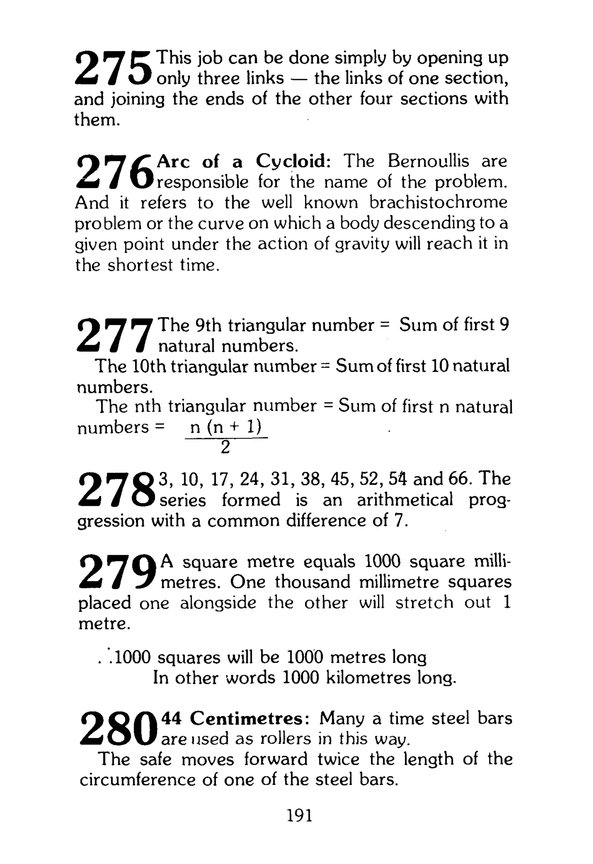 f y ^ (T This job can be done simply by opening up
& i J only three links — the links of one section,
and joining the ends of the other four sections with
them.
O ^ T / ^ A r c of a Cycloid: The Bernoullis are
m i / O responsible for the name of the problem.
And it refers to the well known brachistochrome
problem or the curve on which a body descending to a
given point under the action of gravity will reach it in
the shortest time.
O ^ ^ The 9th triangular number = Sum of first 9
m i / / natural numbers.
The 10th triangular number = Sum of first 10 natural
numbers.
The nth triangular number = Sum of first n natural
numbers = n (n + 1)
2
9 7 0 3 , 10, 17, 24, 31,38, 45,52,54 and 66. The
M I / O series formed is an arithmetical prog-
gression with a common difference of 7.
square metre equals 1000 square milli-
Mf / metres. One thousand millimetre squares
placed one alongside the other will stretch out 1
metre.
. .1000 squares will be 1000 metres long
In other words 1000 kilometres long.
O Q f | 4 4 Centimetres: Many a time steel bars
m i O U are used as rollers in this way.
The safe moves forward twice the length of the
circumference of one of the steel bars.
191
 