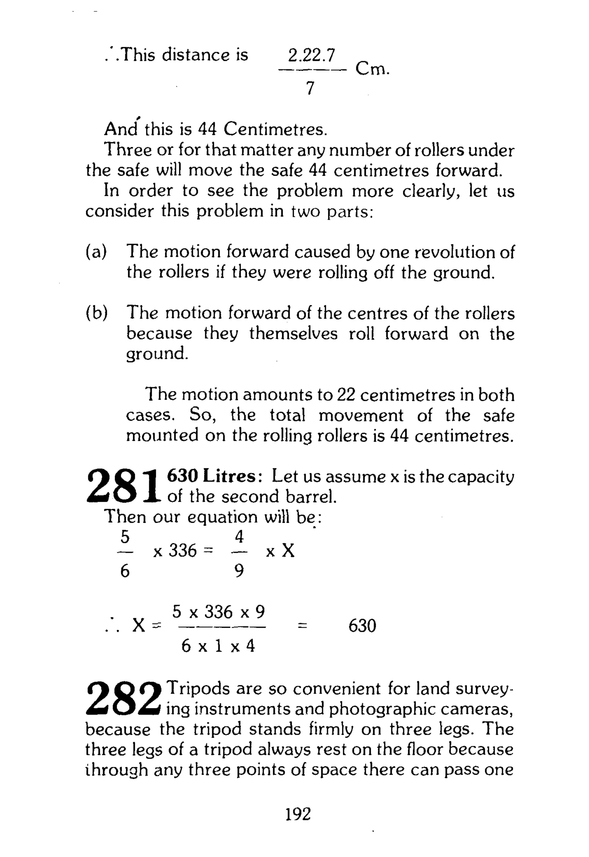 .'.This distance is 2.22.7
Cm.
7
*
And this is 44 Centimetres.
Three or for that matter any number of rollers under
the safe will move the safe 44 centimetres forward.
In order to see the problem more clearly, let us
consider this problem in two parts:
(a) The motion forward caused by one revolution of
the rollers if they were rolling off the ground.
(b) The motion forward of the centres of the rollers
because they themselves roll forward on the
ground.
The motion amounts to 22 centimetres in both
cases. So, the total movement of the safe
mounted on the rolling rollers is 44 centimetres.
O O I 630 Litres: Let us assume x is the capacity
m t O X of the second barrel.
Then our equation will be:
5 4
— x 336 = — x X
6 9
. „ 5 x 336 x 9
. . X = = 630
6 x 1 x 4
( 1 Q Q T r i p o d s are so convenient for land survey-
m O m ing instruments and photographic cameras,
because the tripod stands firmly on three legs. The
three legs of a tripod always rest on the floor because
through any three points of space there can pass one
192
 