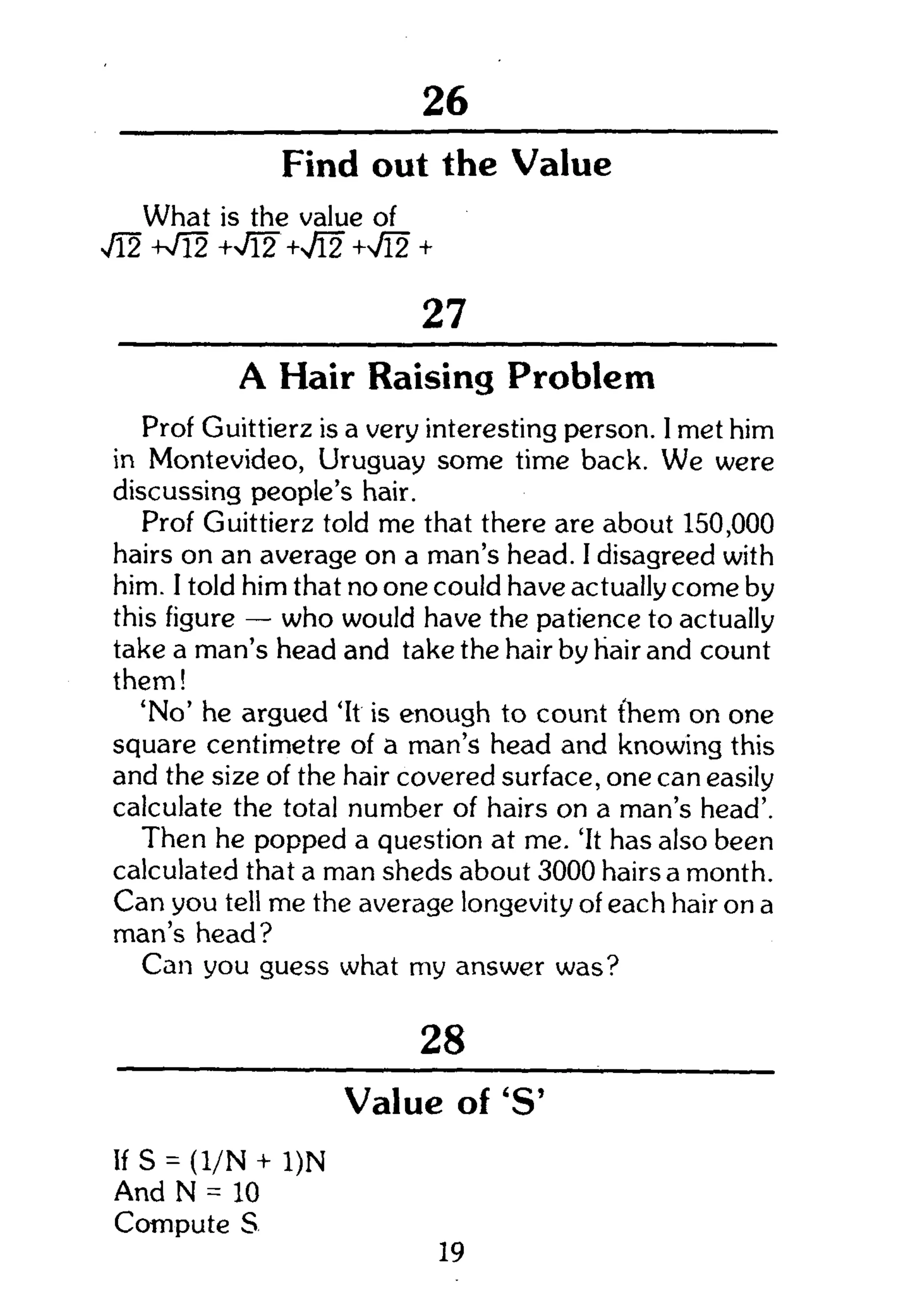104
Find out the Value
What is the value of
v/12 W l 2 +v/l2 + M +Vl2 +
27
A Hair Raising Problem
Prof Guittierz is a very interesting person. 1 met him
in Montevideo, Uruguay some time back. We were
discussing people's hair.
Prof Guittierz told me that there are about 150,000
hairs on an average on a man's head. I disagreed with
him. I told him that no one could have actually come by
this figure — who would have the patience to actually
take a man's head and take the hair by hair and count
them!
'No' he argued 'It is enough to count them on one
square centimetre of a man's head and knowing this
and the size of the hair covered surface, one can easily
calculate the total number of hairs on a man's head'.
Then he popped a question at me. 'It has also been
calculated that a man sheds about 3000 hairs a month.
Can you tell me the average longevity of each hair on a
man's head?
Can you guess what my answer was?
28
Value of'S'
If S = (l/N + 1)N
And N = 10
Compute S
19
 