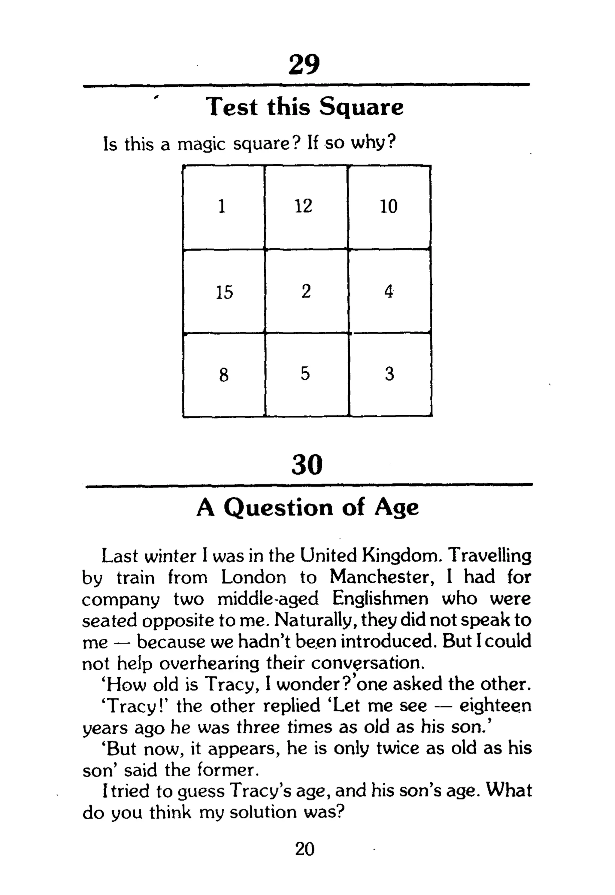 104
Test this Square
Is this a magic square? If so why?
1 12 10
15 2 4
8 5 3
30
A Question of Age
Last winter I was in the United Kingdom. Travelling
by train from London to Manchester, I had for
company two middle-aged Englishmen who were
seated opposite to me. Naturally, they did not speak to
me — because we hadn't been introduced. But I could
not help overhearing their conversation.
'How old is Tracy, I wonder?'one asked the other.
'Tracy!' the other replied 'Let me see — eighteen
years ago he was three times as old as his son.'
'But now, it appears, he is only twice as old as his
son' said the former.
I tried to guess Tracy's age, and his son's age. What
do you think my solution was?
20
 