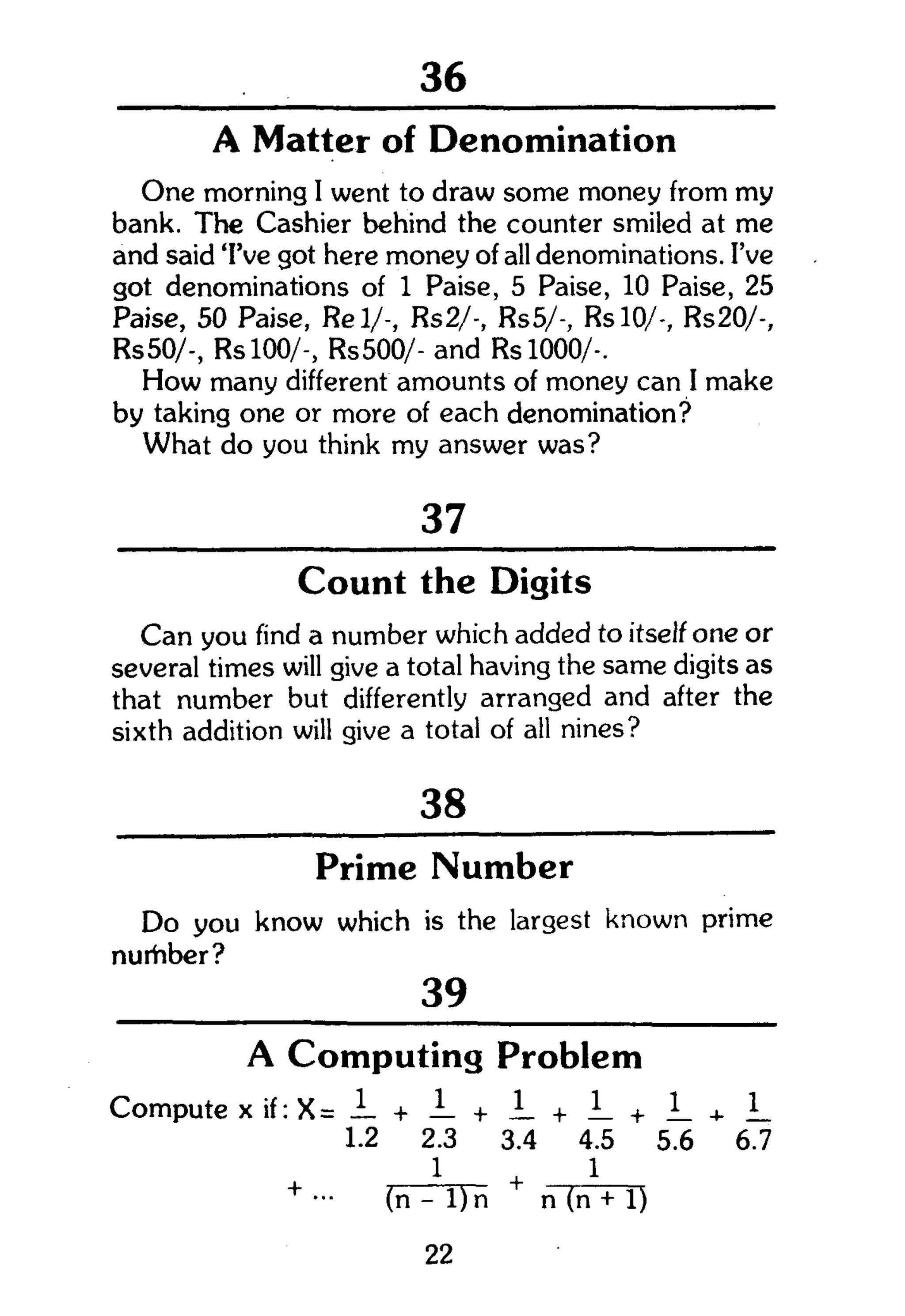 104
A Matter of Denomination
One morning I went to draw some money from my
bank. The Cashier behind the counter smiled at me
and said 'I've got here money of all denominations. I've
got denominations of 1 Paise, 5 Paise, 10 Paise, 25
Paise, 50 Paise, Rel/-, Rs2/-, Rs5/-, RslO/-, Rs20/-,
Rs50/-, Rs 100/-, Rs500/- and RslOOO/-.
How many different amounts of money can I make
by taking one or more of each denomination?
What do you think my answer was?
37
Count the Digits
Can you find a number which added to itself one or
several times will give a total having the same digits as
that number but differently arranged and after the
sixth addition will give a total of all nines?
38
Prime Number
Do you know which is the largest known prime
nurhber?
39
A Computing Problem
Compute x if: X = + J- + !_ + i_ + + 1_
1.2 2.3 3.4 4.5 5.6 6.7
1 . 1
+
- (n - l ) n n (n + 1)
22
 