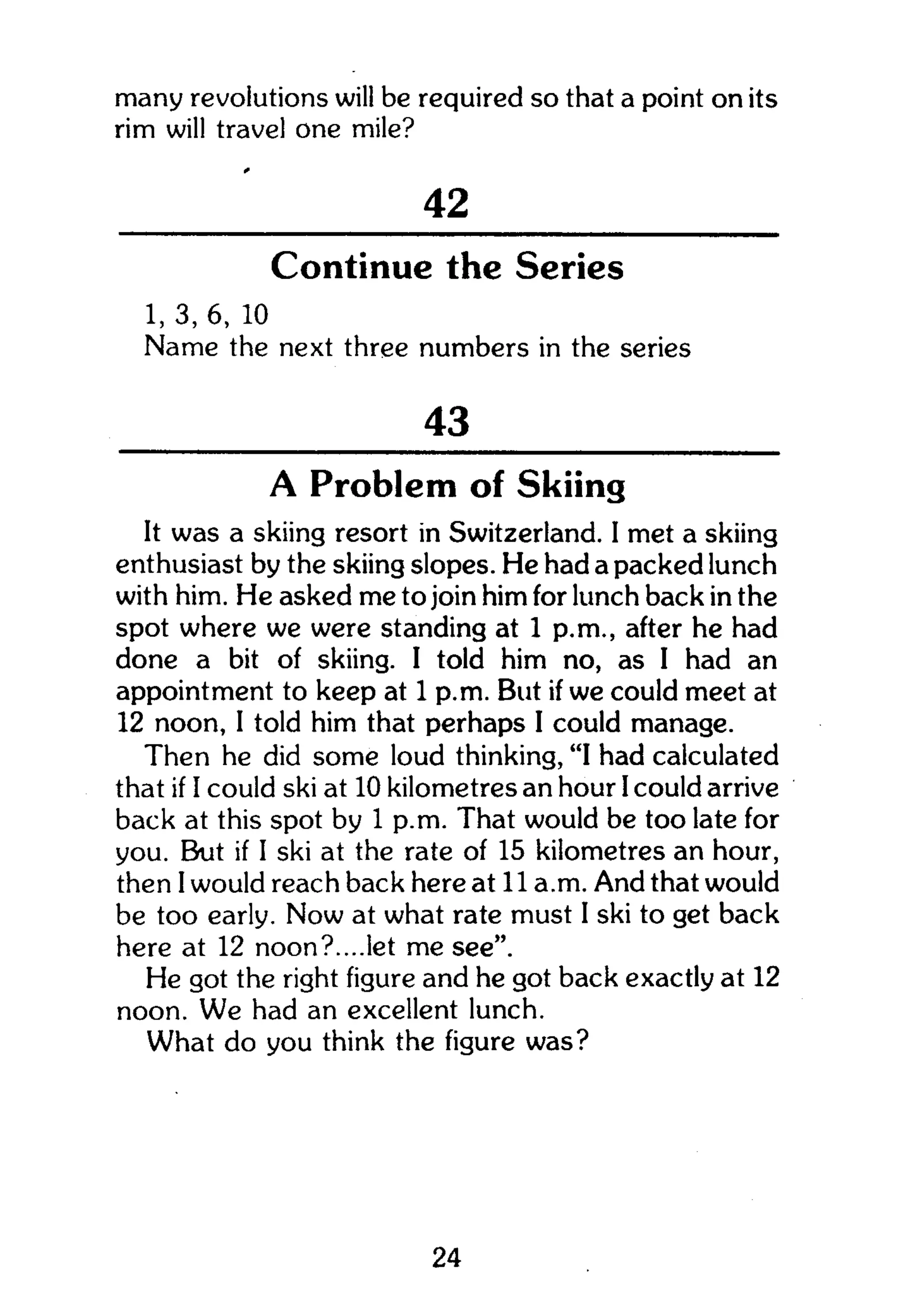 many revolutions will be required so that a point on its
rim will travel one mile?
42
Continue the Series
1, 3, 6, 10
Name the next three numbers in the series
43
A Problem of Skiing
It was a skiing resort in Switzerland. I met a skiing
enthusiast by the skiing slopes. He had a packed lunch
with him. He asked me to join him for lunch back in the
spot where we were standing at 1 p.m., after he had
done a bit of skiing. I told him no, as I had an
appointment to keep at 1 p.m. But if we could meet at
12 noon, I told him that perhaps I could manage.
Then he did some loud thinking, "I had calculated
that if I could ski at 10 kilometres an hour I could arrive
back at this spot by 1 p.m. That would be too late for
you. But if I ski at the rate of 15 kilometres an hour,
then I would reach back here at 11 a.m. And that would
be too early. Now at what rate must I ski to get back
here at 12 noon?....let me see".
He got the right figure and he got back exactly at 12
noon. We had an excellent lunch.
What do you think the figure was?
24
 