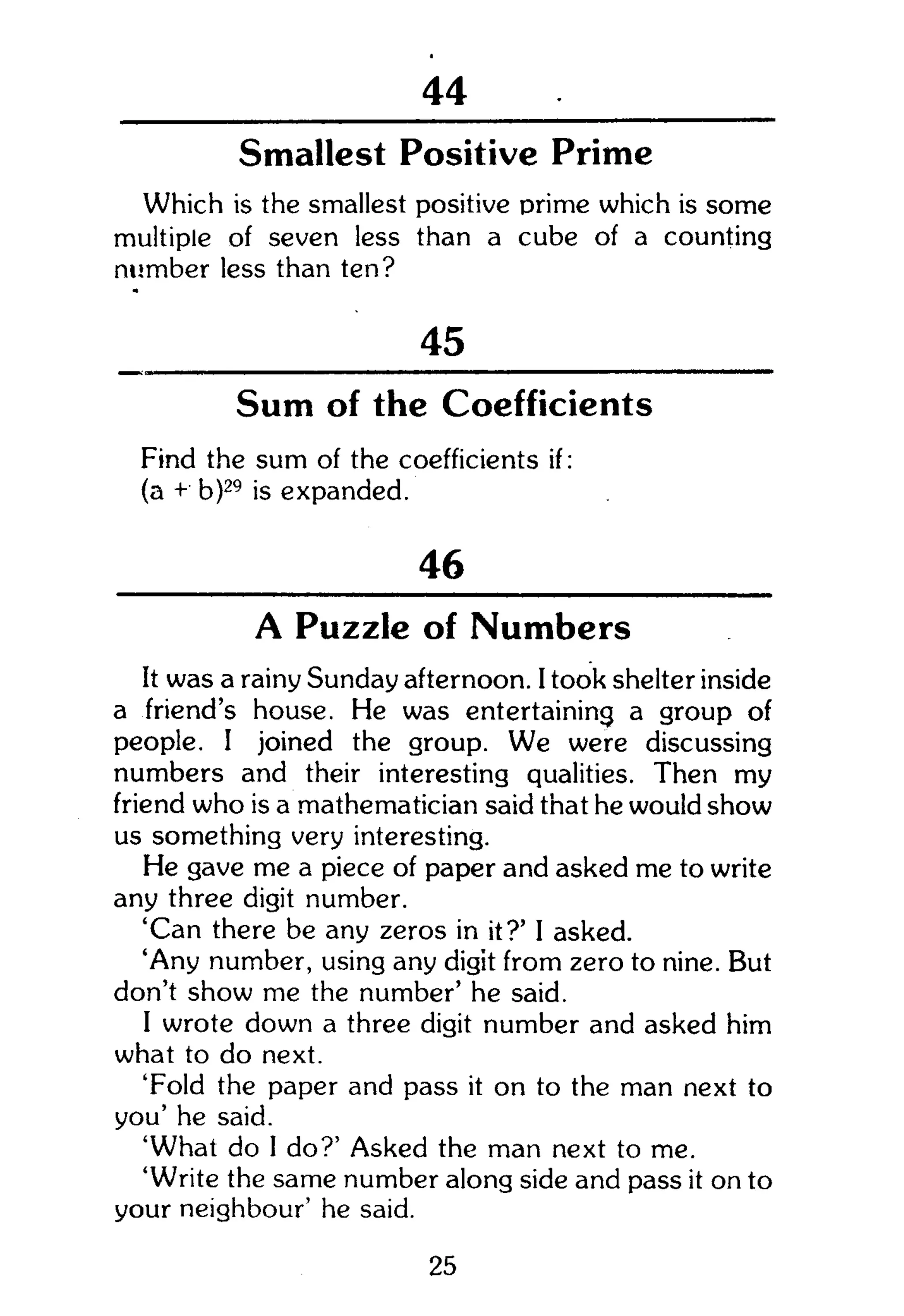 104
Smallest Positive Prime
Which is the smallest positive prime which is some
multiple of seven less than a cube of a counting
number less than ten?
_ 45
Sum of the Coefficients
Find the sum of the coefficients if:
(a + b)29
is expanded.
46
A Puzzle of Numbers
It was a rainy Sunday afternoon. I took shelter inside
a friend's house. He was entertaining a group of
people. I joined the group. We were discussing
numbers and their interesting qualities. Then my
friend who is a mathematician said that he would show
us something very interesting.
He gave me a piece of paper and asked me to write
any three digit number.
'Can there be any zeros in it?' I asked.
'Any number, using any digit from zero to nine. But
don't show me the number' he said.
I wrote down a three digit number and asked him
what to do next.
'Fold the paper and pass it on to the man next to
you' he said.
'What do I do?' Asked the man next to me.
'Write the same number along side and pass it on to
your neighbour' he said.
25
 