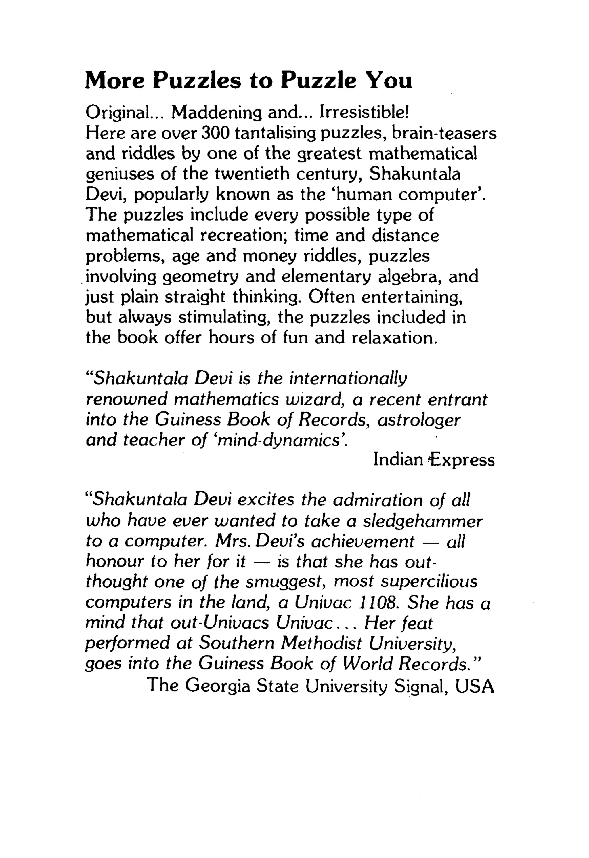 More Puzzles to Puzzle You
Original... Maddening and... Irresistible!
Here are over 300 tantalising puzzles, brain-teasers
and riddles by one of the greatest mathematical
geniuses of the twentieth century, Shakuntala
Devi, popularly known as the 'human computer'.
The puzzles include every possible type of
mathematical recreation; time and distance
problems, age and money riddles, puzzles
involving geometry and elementary algebra, and
just plain straight thinking. Often entertaining,
but always stimulating, the puzzles included in
the book offer hours of fun and relaxation.
"Shakuntala Devi is the internationally
renowned mathematics wizard, a recent entrant
into the Guiness Book of Records, astrologer
and teacher of 'mind-dynamics'.
Indian 4Express
"Shakuntala Devi excites the admiration of all
who have ever wanted to take a sledgehammer
to a computer. Mrs. Devi's achievement — all
honour to her for it — is that she has out-
thought one of the smuggest, most supercilious
computers in the land, a Univac 1108. She has a
mind that out-Univacs Univac... Her feat
performed at Southern Methodist University,
goes into the Guiness Book of World Records."
The Georgia State University Signal, USA
 