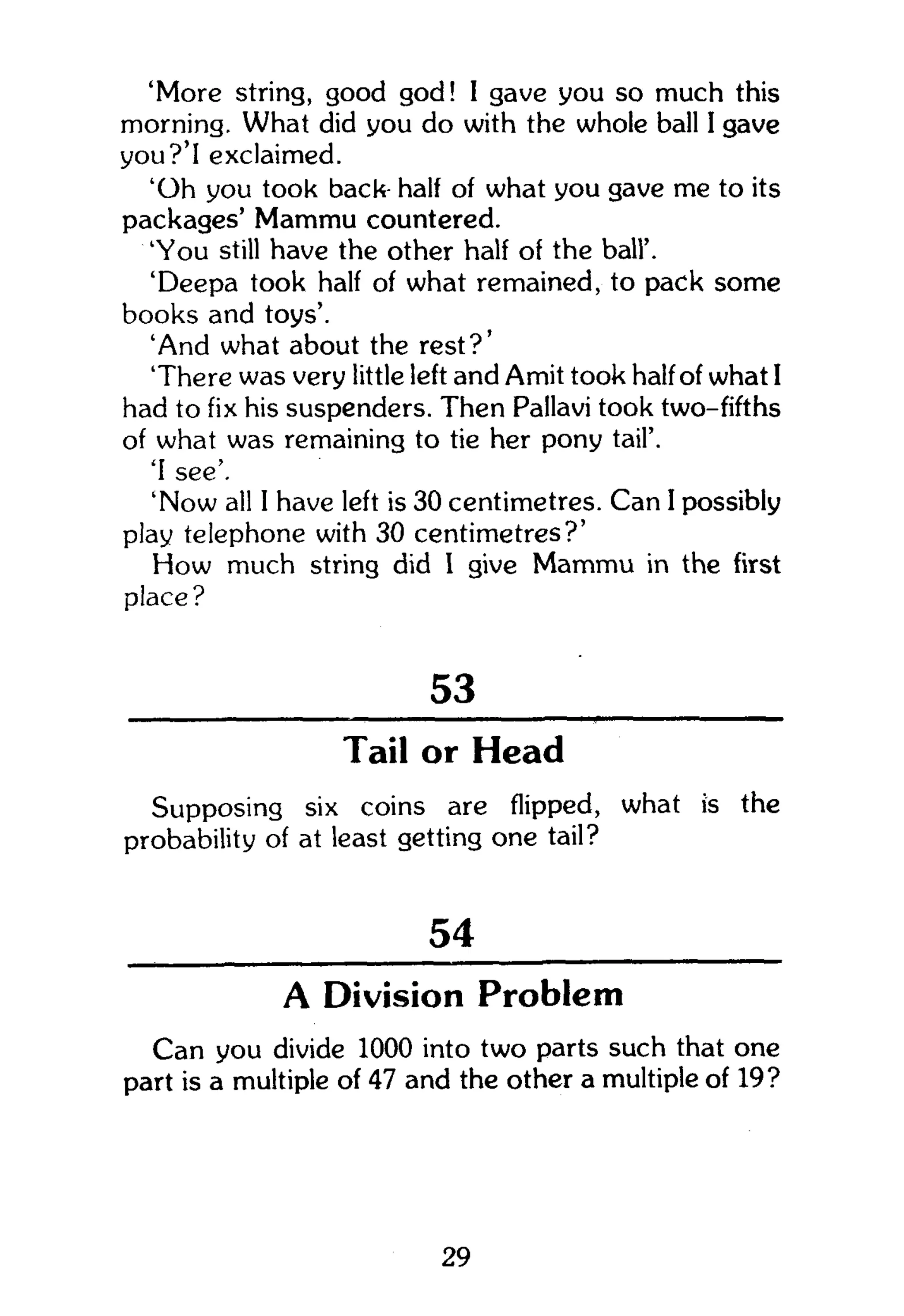 'More string, good god! I gave you so much this
morning. What did you do with the whole ball I gave
you?'I exclaimed.
'Oh you took back half of what you gave me to its
packages' Mammu countered.
'You still have the other half of the ball'.
'Deepa took half of what remained, to pack some
books and toys'.
'And what about the rest?'
There was very little left and Amit took half of what I
had to fix his suspenders. Then Pallavi took two-fifths
of what was remaining to tie her pony tail'.
'I see'.
'Now all 1 have left is 30 centimetres. Can I possibly
play telephone with 30 centimetres?'
How much string did I give Mammu in the first
place?
53
Tail or Head
Supposing six coins are flipped, what is the
probability of at least getting one tail?
54
A Division Problem
Can you divide 1000 into two parts such that one
part is a multiple of 47 and the other a multiple of 19?
29
 