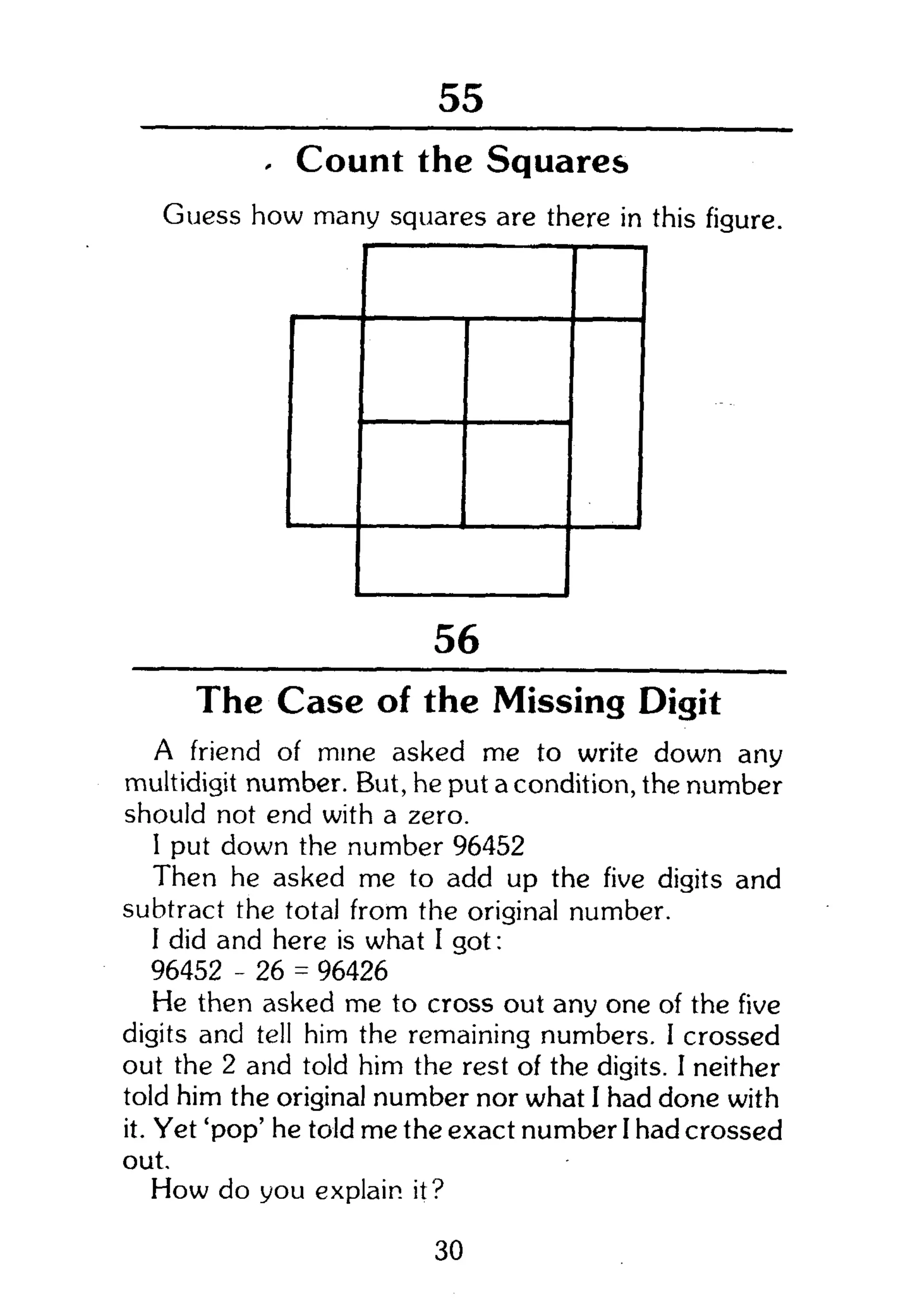 104
- Count the Squares
Guess how many squares are there in this figure.
56
The Case of the Missing Digit
A friend of mine asked me to write down any
multidigit number. But, he put a condition, the number
should not end with a zero.
1 put down the number 96452
Then he asked me to add up the five digits and
subtract the total from the original number.
I did and here is what I got:
96452 - 26 = 96426
He then asked me to cross out any one of the five
digits and tell him the remaining numbers. I crossed
out the 2 and told him the rest of the digits. I neither
told him the original number nor what I had done with
it. Yet 'pop' he told me the exact number I had crossed
out.
How do you explain, it?
30
 