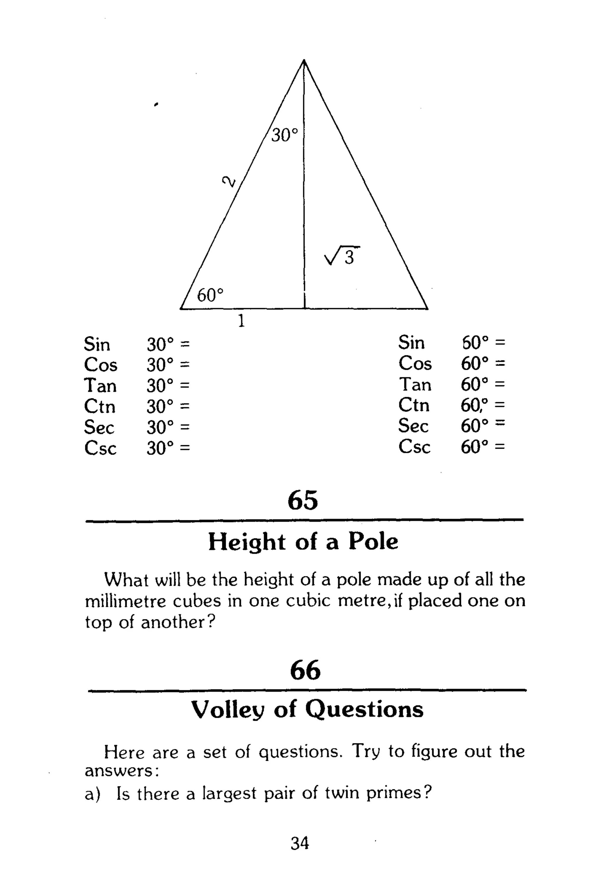 Sin
Cos
Tan
Ctn
Sec
Csc
30° =
30° =
30° =
30° =
30° =
30° =
65
Sin
Cos
Tan
Ctn
Sec
Csc
60° =
60° =
60° =
60,° =
60° =
60° =
Height of a Pole
What will be the height of a pole made up of all the
millimetre cubes in one cubic metre,if placed one on
top of another?
66
Volley of Questions
Here are a set of questions. Try to figure out the
answers:
a) Is there a largest pair of twin primes?
34
 