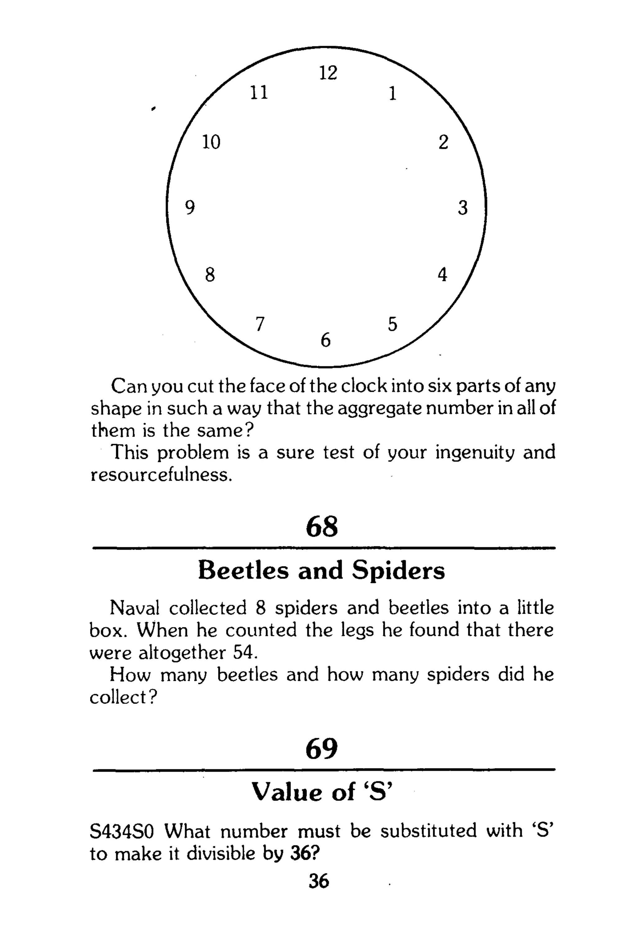 them is the same?
This problem is a sure test of your ingenuity and
resourcefulness.
68
Beetles and Spiders
Naval collected 8 spiders and beetles into a little
box. When he counted the legs he found that there
were altogether 54.
How many beetles and how many spiders did he
collect?
69
Value of 'S'
S434S0 What number must be substituted with 'S'
to make it divisible by 36?
36
 