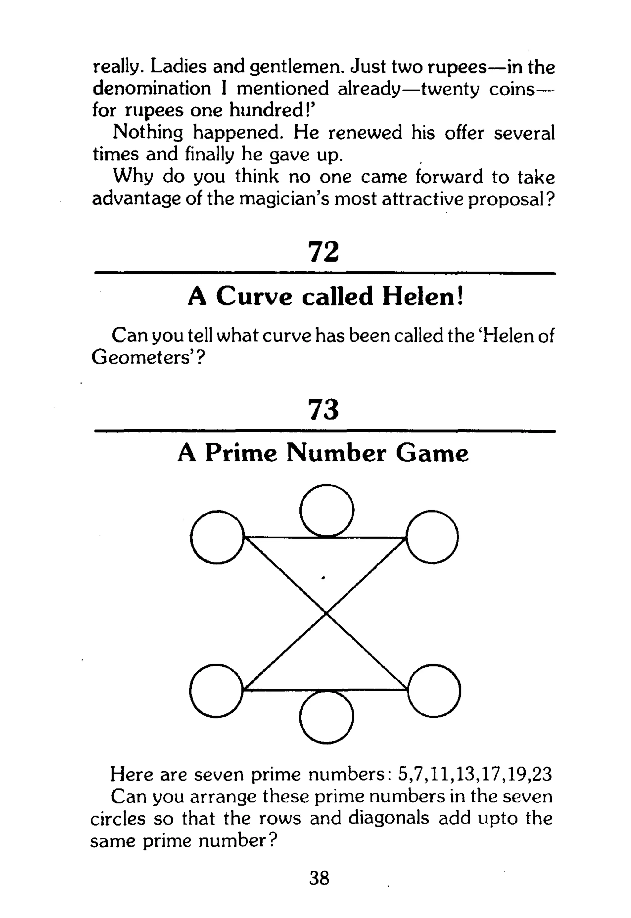 really. Ladies and gentlemen. Just two rupees—in the
denomination I mentioned already—twenty coins—
for rupees one hundred!'
Nothing happened. He renewed his offer several
times and finally he gave up.
Why do you think no one came forward to take
advantage of the magician's most attractive proposal?
A Curve called Helen!
Can you tell what curve has been called the 'Helen of
Geometers'?
Here are seven prime numbers: 5,7,11,13,17,19,23
Can you arrange these prime numbers in the seven
circles so that the rows and diagonals add upto the
same prime number?
72
73
A Prime Number Game
38
 