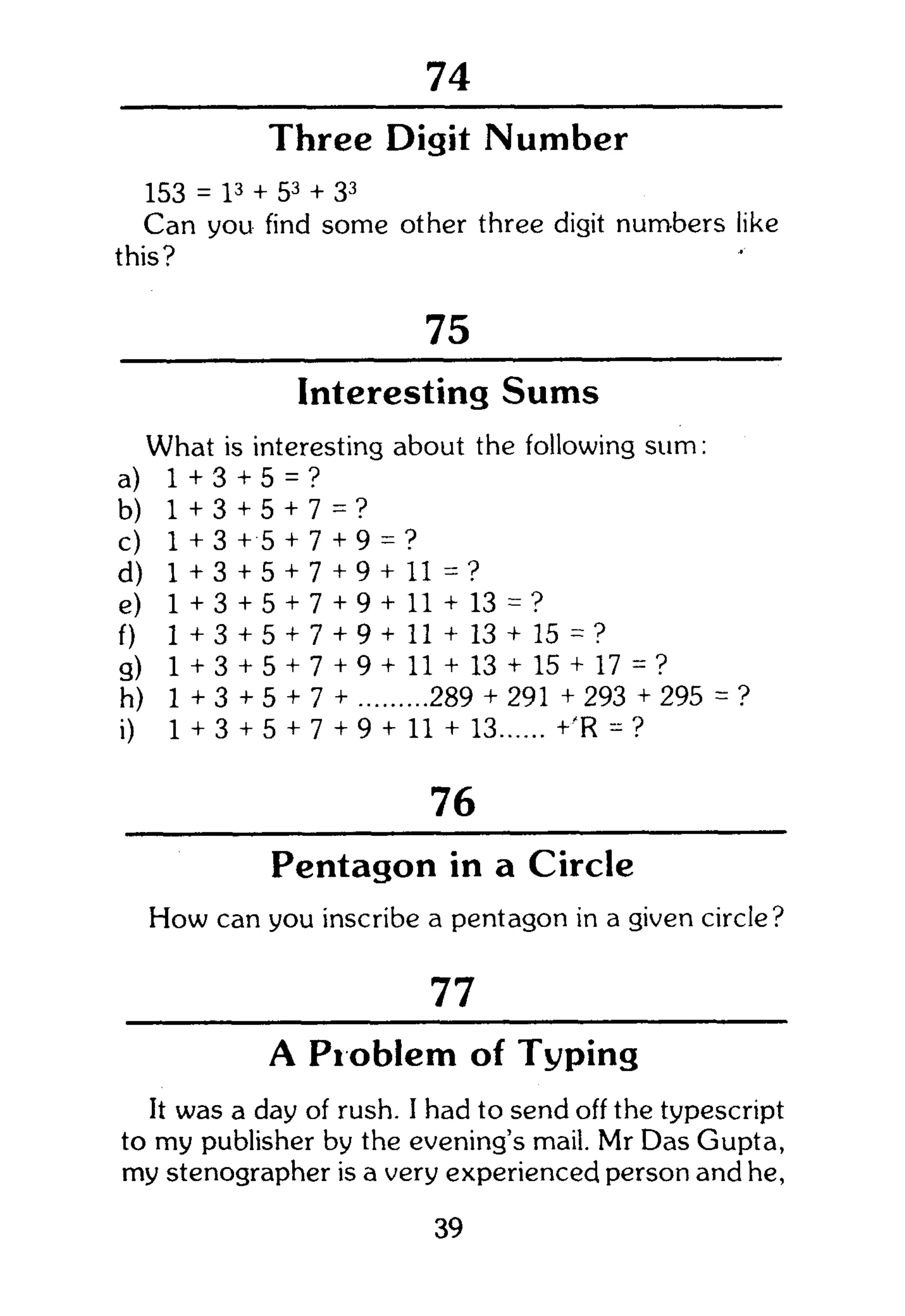 104
Three Digit Number
153 = l3
+ 53
+ 33
Can you find some other three digit numbers like
this?
75
Interesting Sums
What is interesting about the following sum:
a) 1 + 3+ 5 = ?
b) 1 + 3+ 5 + 7= ?
c) 1 + 3+ 5 + 7+ 9 = ?
d) 1 + 3+ 5 + 7+ 9 + 11 = ?
e) 1 + 3+ 5 + 7+ 9 + 11 + 13 = ?
f) 1 + 3+ 5 + 7+ 9 + 11 + 13 + 15 = ?
9) 1 + 3+ 5 + 7+ 9 + 11 + 13 + 15 + 17 = ?
h) 1 +3 + 5 + 7+ 289 + 291 + 293 + 295
i) 1 + 3+ 5 + 7+ 9 + 11 + 13 +'R = ?
76
Pentagon in a Circle
How can you inscribe a pentagon in a given circle?
77
A Problem of Typing
It was a day of rush. I had to send off the typescript
to my publisher by the evening's mail. Mr Das Gupta,
my stenographer is a very experienced person and he,
39
 