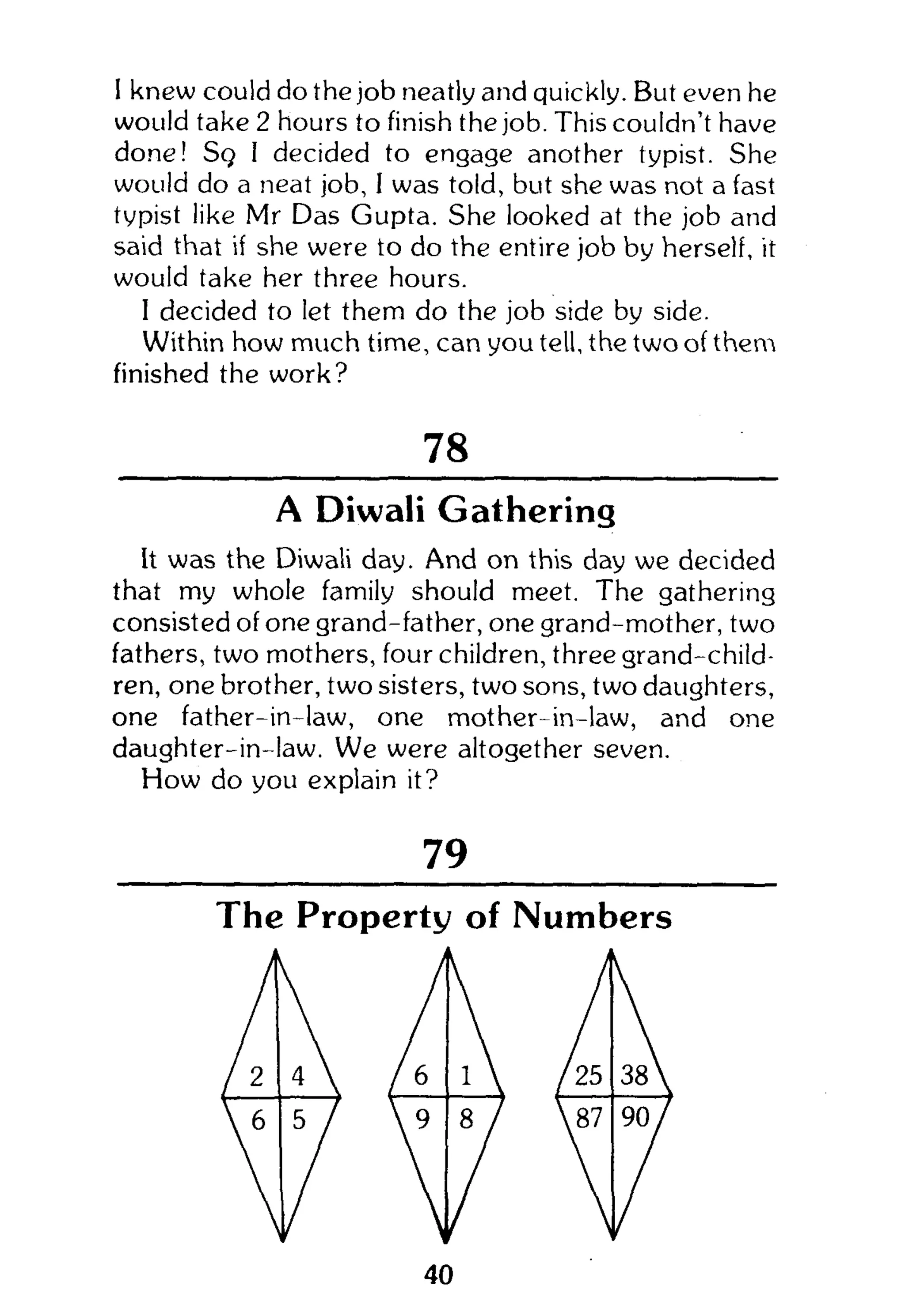 I knew could do the job neatly and quickly. But even he
would take 2 hours to finish the job. This couldn't have
done! Sq I decided to engage another typist. She
would do a neat job, I was told, but she was not a fast
typist like Mr Das Gupta. She looked at the job and
said that if she were to do the entire job by herself, it
would take her three hours.
I decided to let them do the job side by side.
Within how much time, can you tell, the two of them
finished the work?
78
A Diwali Gathering
It was the Diwali day. And on this day we decided
that my whole family should meet. The gathering
consisted of one grand-father, one grand-mother, two
fathers, two mothers, four children, three grand-child-
ren, one brother, two sisters, two sons, two daughters,
one father-in-law, one mother-in-law, and one
daughter-in-law. We were altogether seven.
How do you explain it?
79
The Property of Numbers
 