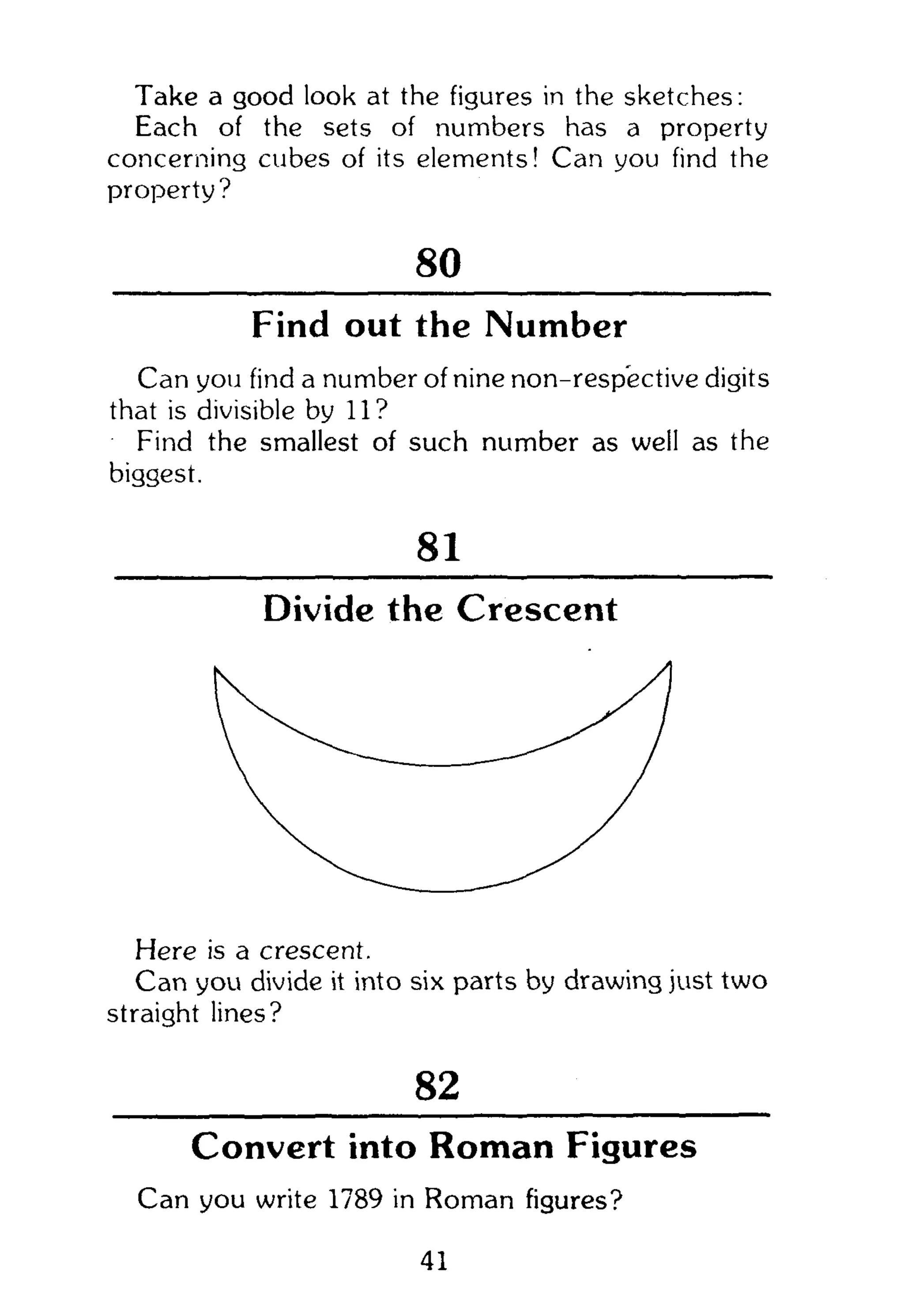 Take a good look at the figures in the sketches:
Each of the sets of numbers has a property
concerning cubes of its elements! Can you find the
property?
80
Find out the Number
Can you find a number of nine non-respective digits
that is divisible by 11?
Find the smallest of such number as well as the
biggest.
81
Divide the Crescent
Here is a crescent.
Can you divide it into six parts by drawing just two
straight lines?
82
Convert into Roman Figures
Can you write 1789 in Roman figures?
41
 
