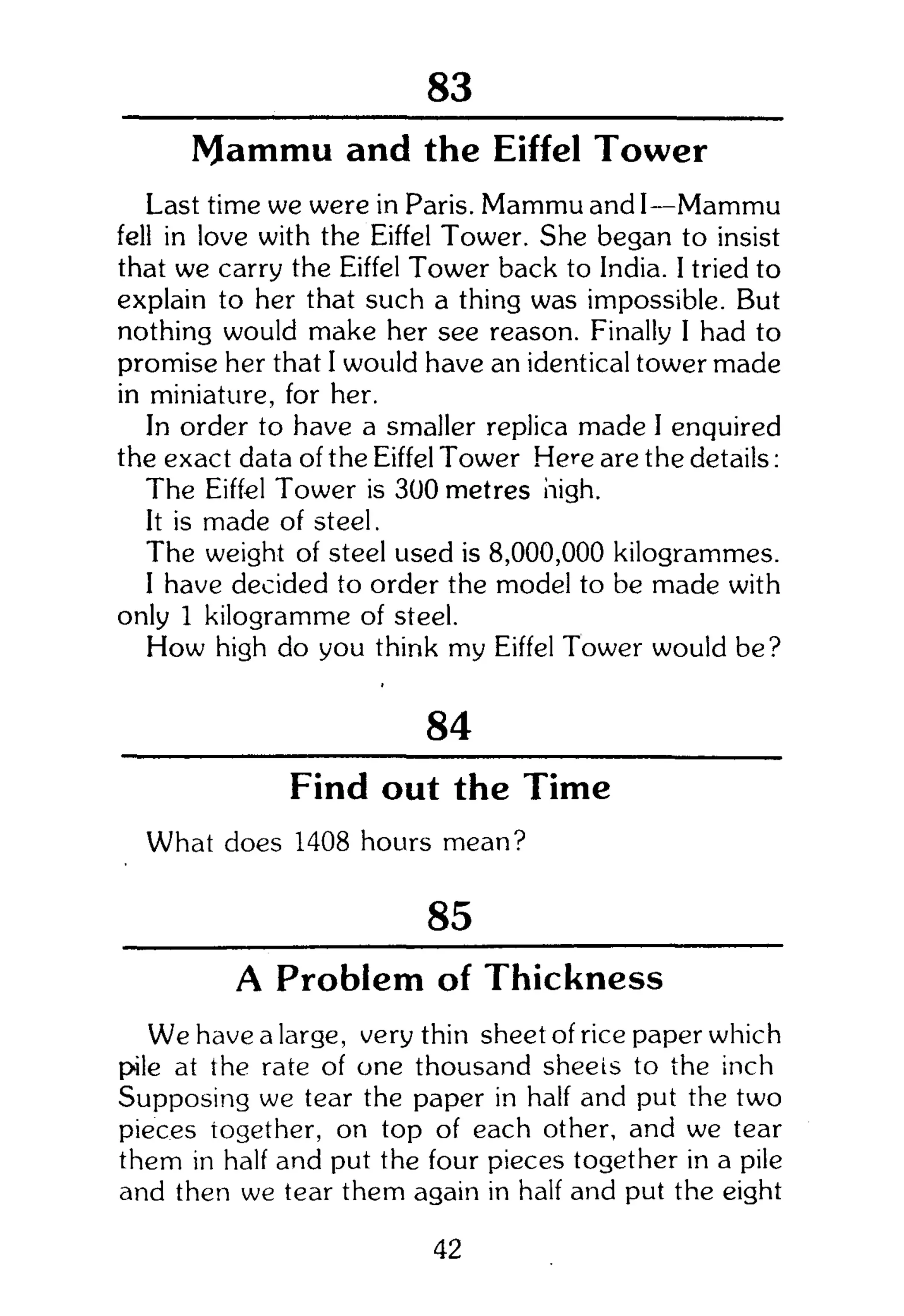 104
Mammu and the Eiffel Tower
Last time we were in Paris. Mammu and I—Mammu
fell in love with the Eiffel Tower. She began to insist
that we carry the Eiffel Tower back to India. I tried to
explain to her that such a thing was impossible. But
nothing would make her see reason. Finally I had to
promise her that I would have an identical tower made
in miniature, for her.
In order to have a smaller replica made I enquired
the exact data of the Eiffel Tower Here are the details:
The Eiffel Tower is 300 metres high.
It is made of steel.
The weight of steel used is 8,000,000 kilogrammes.
I have decided to order the model to be made with
only 1 kilogramme of steel.
How high do you think my Eiffel Tower would be?
84
Find out the Time
What does 1408 hours mean?
85
A Problem of Thickness
We have a large, very thin sheet of rice paper which
pile at the rate of one thousand sheets to the inch
Supposing we tear the paper in half and put the two
pieces together, on top of each other, and we tear
them in half and put the four pieces together in a pile
and then we tear them again in half and put the eight
42
 