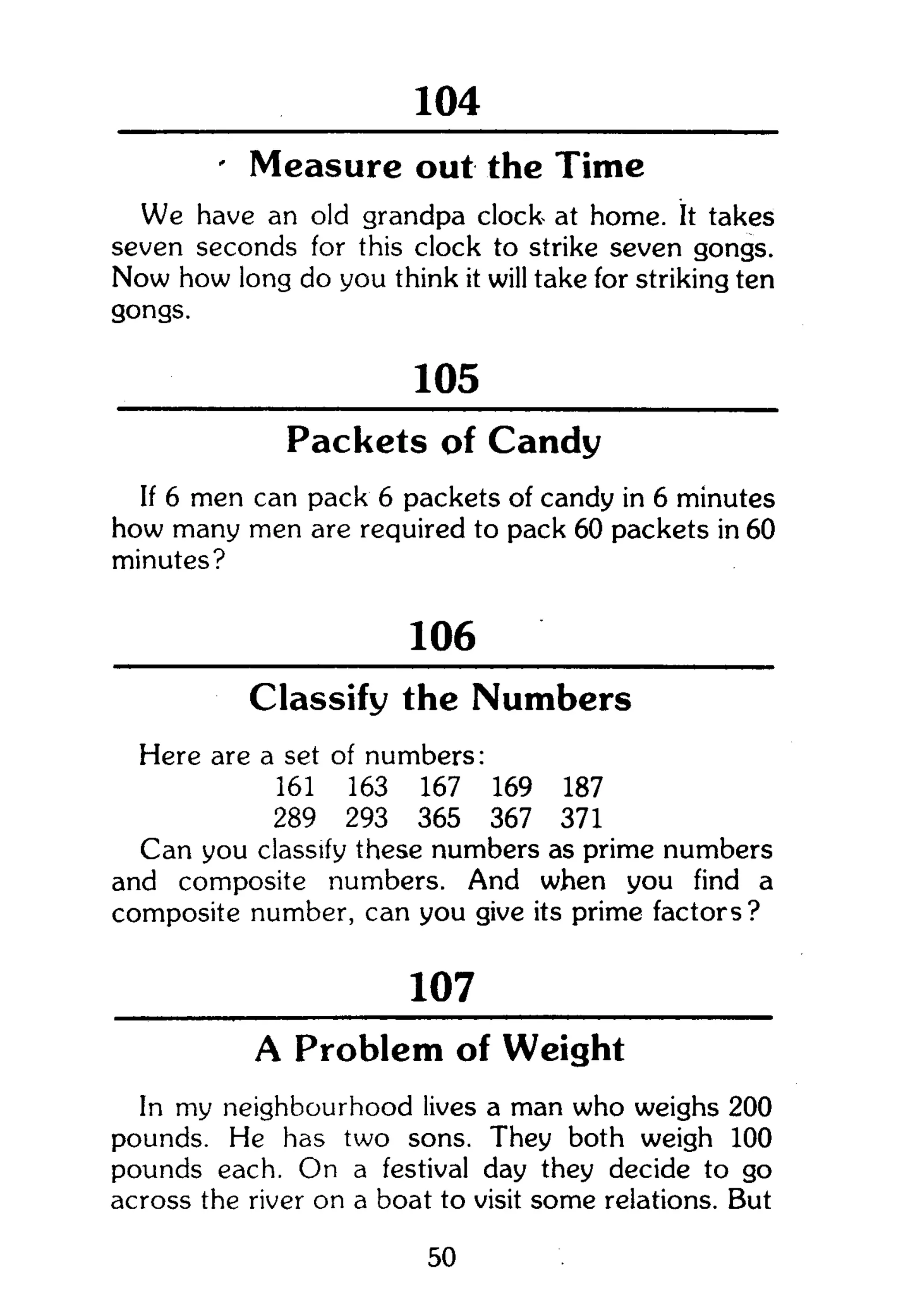 104
- Measure out the Time
We have an old grandpa clock at home. It takes
seven seconds for this clock to strike seven gongs.
Now how long do you think it will take for striking ten
gongs.
105
Packets of Candy
If 6 men can pack 6 packets of candy in 6 minutes
how many men are required to pack 60 packets in 60
minutes?
106
Classify the Numbers
Here are a set of numbers:
161 163 167 169 187
289 293 365 367 371
Can you classify these numbers as prime numbers
and composite numbers. And when you find a
composite number, can you give its prime factors?
107
A Problem of Weight
In my neighbourhood lives a man who weighs 200
pounds. He has two sons. They both weigh 100
pounds each. On a festival day they decide to go
across the river on a boat to visit some relations. But
50
 