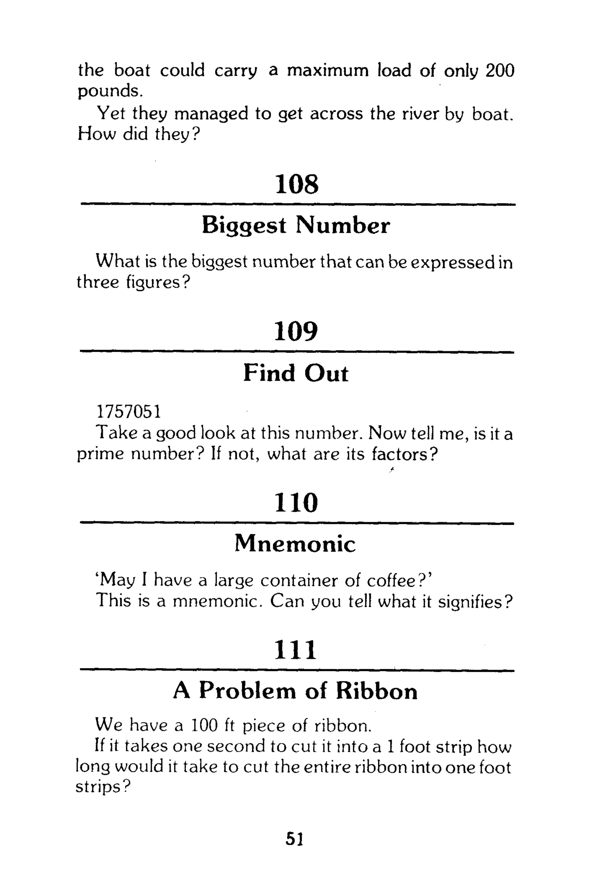 the boat could carry a maximum load of only 200
pounds.
Yet they managed to get across the river by boat.
How did they?
108
Biggest Number
What is the biggest number that can be expressed in
three figures?
109
Find Out
1757051
Take a good look at this number. Now tell me, is it a
prime number? If not, what are its factors?
110
Mnemonic
'May I have a large container of coffee?'
This is a mnemonic. Can you tell what it signifies?
111
A Problem of Ribbon
We have a 100 ft piece of ribbon.
If it takes one second to cut it into a 1 foot strip how
long would it take to cut the entire ribbon into one foot
strips?
51
 