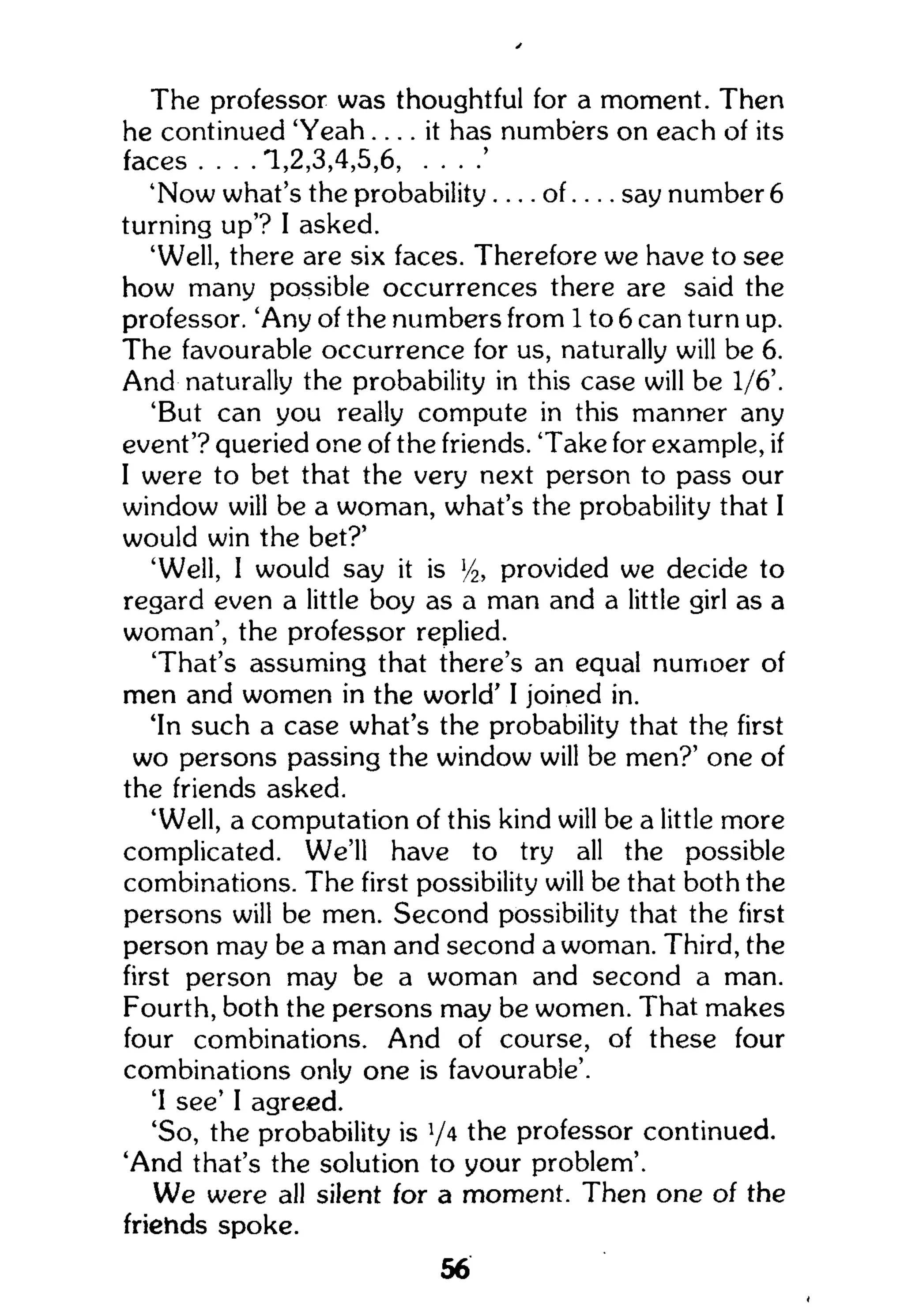 The professor was thoughtful for a moment. Then
he continued ' Y e a h . . . . it has numbers on each of its
faces . . . . 1,2,3,4,5,6, . . . .'
'Now what's the probability.... o f . . . . say number 6
turning up'? I asked.
'Well, there are six faces. Therefore we have to see
how many possible occurrences there are said the
professor. 'Any of the numbers from 1 to 6 can turn up.
The favourable occurrence for us, naturally will be 6.
And naturally the probability in this case will be 1/6'.
'But can you really compute in this manner any
event'? queried one of the friends. 'Take for example, if
I were to bet that the very next person to pass our
window will be a woman, what's the probability that I
would win the bet?'
'Well, 1 would say it is l
/2, provided we decide to
regard even a little boy as a man and a little girl as a
woman', the professor replied.
That's assuming that there's an equal numoer of
men and women in the world' I joined in.
'In such a case what's the probability that the first
wo persons passing the window will be men?' one of
the friends asked.
'Well, a computation of this kind will be a little more
complicated. We'll have to try all the possible
combinations. The first possibility will be that both the
persons will be men. Second possibility that the first
person may be a man and second a woman. Third, the
first person may be a woman and second a man.
Fourth, both the persons may be women. That makes
four combinations. And of course, of these four
combinations only one is favourable'.
'I see' I agreed.
'So, the probability is V4
the professor continued.
'And that's the solution to your problem'.
We were all silent for a moment. Then one of the
friehds spoke.
56
 