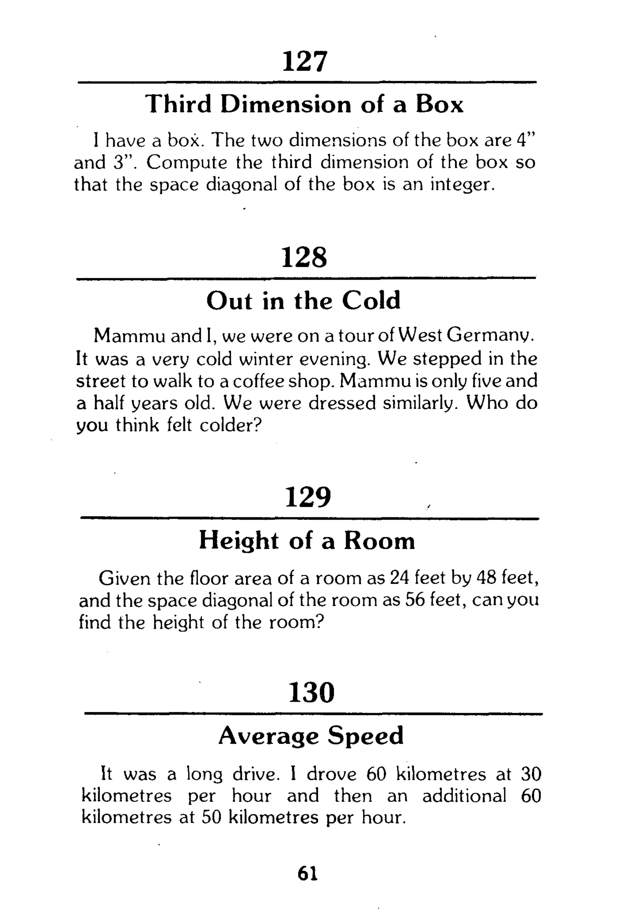 258
Third Dimension of a Box
I have a box. The two dimensions of the box are 4"
and 3". Compute the third dimension of the box so
that the space diagonal of the box is an integer.
128
Out in the Cold
Mammu and I, we were on a tour of West Germany.
It was a very cold winter evening. We stepped in the
street to walk to a coffee shop. Mammu is only five and
a half years old. We were dressed similarly. W h o do
you think felt colder?
129
Height of a Room
Given the floor area of a room as 24 feet by 48 feet,
and the space diagonal of the room as 56 feet, can you
find the height of the room?
130
Average Speed
It was a long drive. I drove 60 kilometres at 30
kilometres per hour and then an additional 60
kilometres at 50 kilometres per hour.
61
 