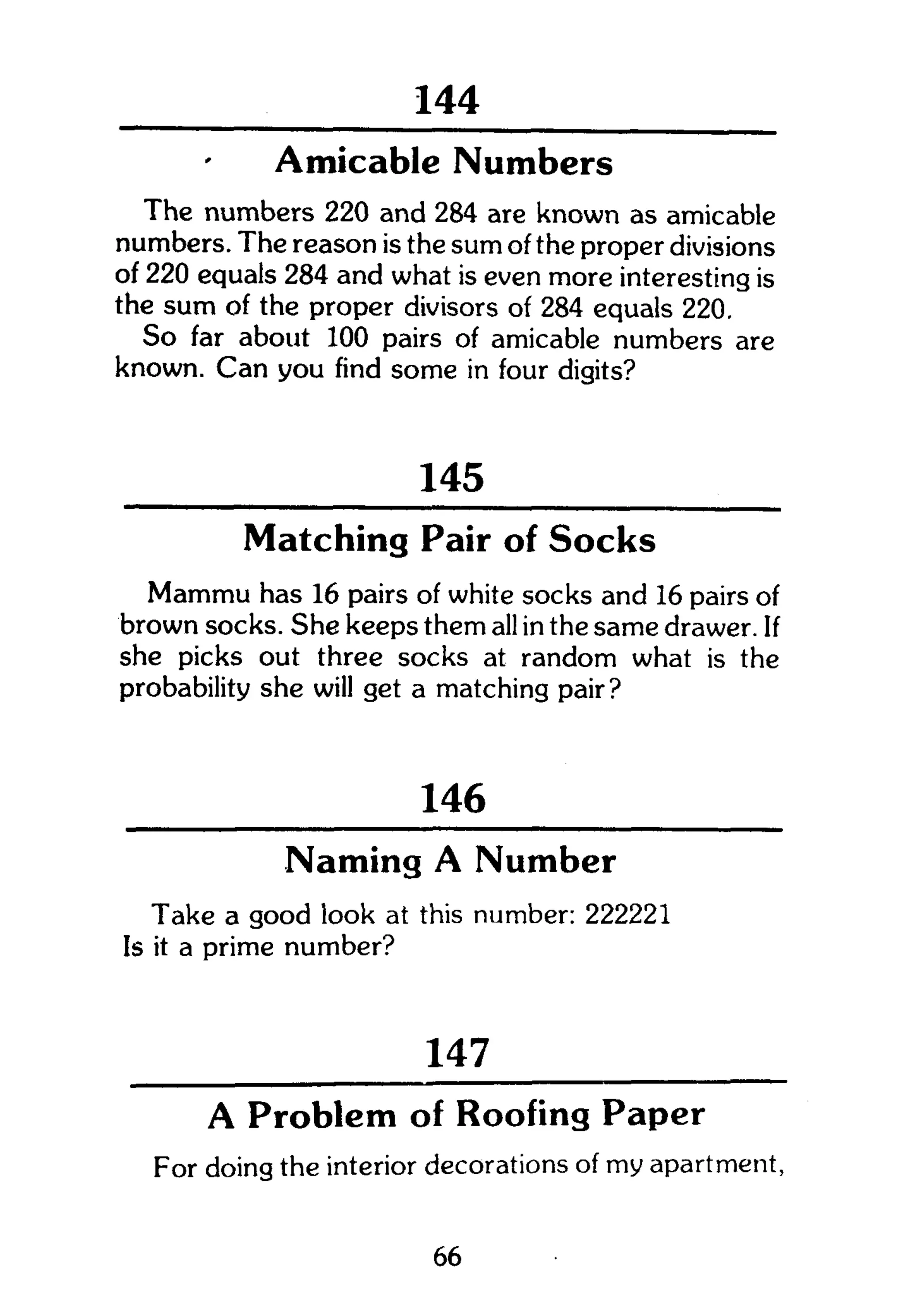 258
Amicable Numbers
The numbers 220 and 284 are known as amicable
numbers. The reason is the sum of the proper divisions
of 220 equals 284 and what is even more interesting is
the sum of the proper divisors of 284 equals 220.
So far about 100 pairs of amicable numbers are
known. Can you find some in four digits?
145
Matching Pair of Socks
Mammu has 16 pairs of white socks and 16 pairs of
brown socks. She keeps them all in the same drawer. If
she picks out three socks at random what is the
probability she will get a matching pair?
146
Naming A Number
Take a good look at this number: 222221
Is it a prime number?
147
A Problem of Roofing Paper
For doing the interior decorations of my apartment,
66
 