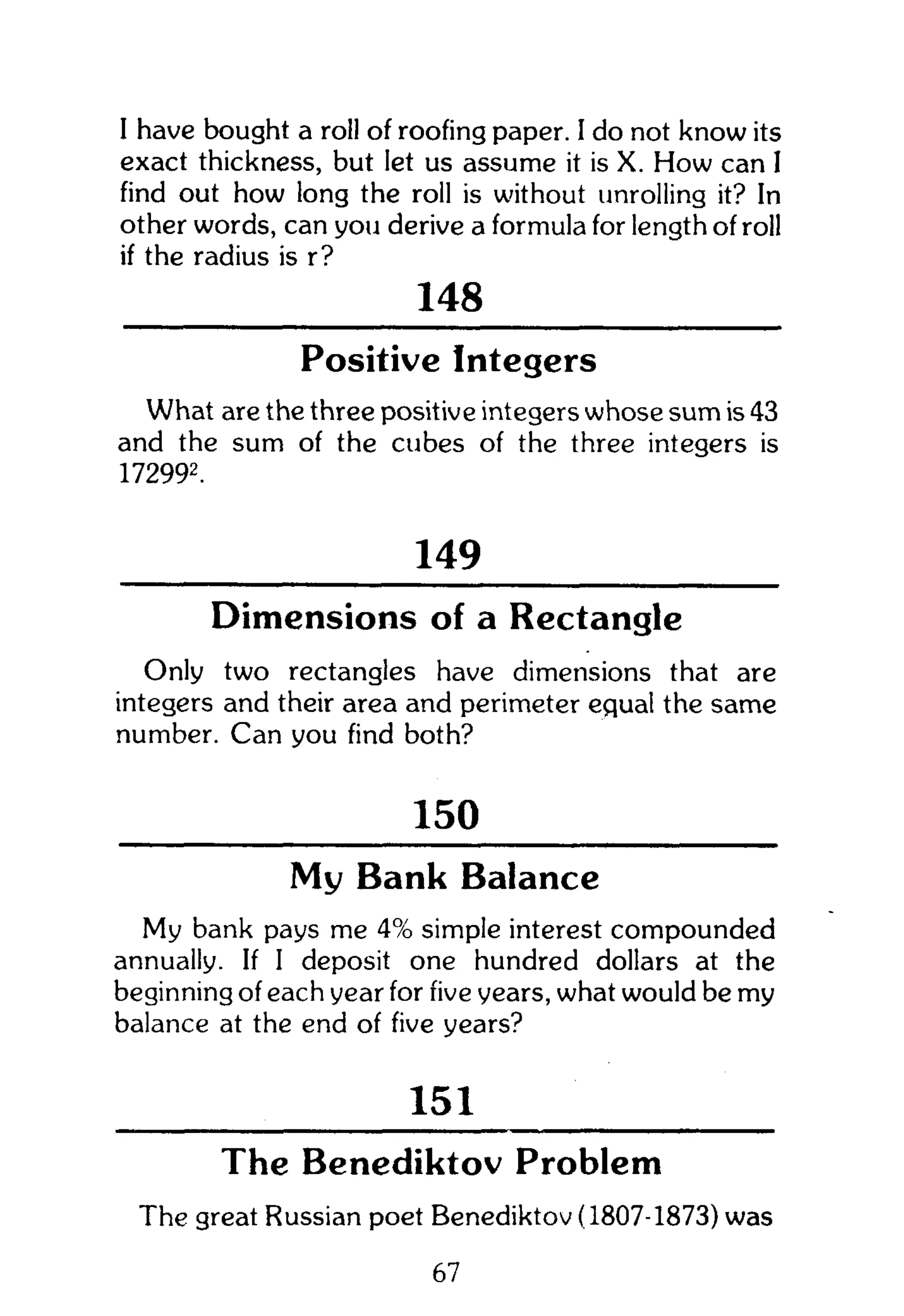 I have bought a roll of roofing paper. I do not know its
exact thickness, but let us assume it is X. How can I
find out how long the roll is without unrolling it? In
other words, can you derive a formula for length of roll
if the radius is r?
148
Positive Integers
What are the three positive integers whose sum is 43
and the sum of the cubes of the three integers is
172992
.
149
Dimensions of a Rectangle
Only two rectangles have dimensions that are
integers and their area and perimeter equal the same
number. Can you find both?
150
My Bank Balance
My bank pays me 4% simple interest compounded
annually. If I deposit one hundred dollars at the
beginning of each year for five years, what would be my
balance at the end of five years?
151
The Benediktov Problem
The great Russian poet Benediktov (1807-1873) was
67
 