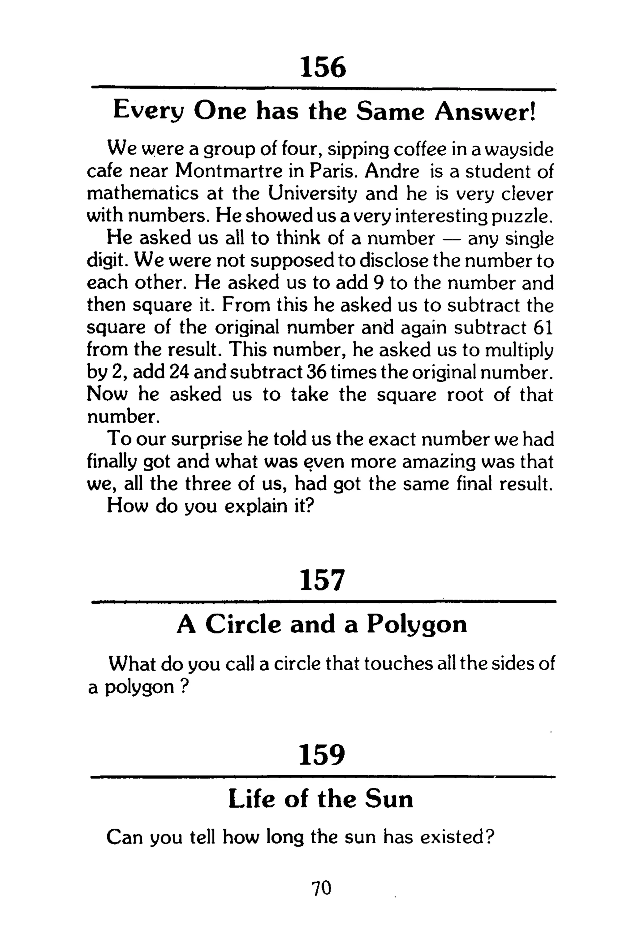 268
Every One has the Same Answer!
We were a group of four, sipping coffee in a wayside
cafe near Montmartre in Paris. Andre is a student of
mathematics at the University and he is very clever
with numbers. He showed us a very interesting puzzle.
He asked us all to think of a number — any single
digit. We were not supposed to disclose the number to
each other. He asked us to add 9 to the number and
then square it. From this he asked us to subtract the
square of the original number and again subtract 61
from the result. This number, he asked us to multiply
by 2, add 24 and subtract 36 times the original number.
Now he asked us to take the square root of that
number.
To our surprise he told us the exact number we had
finally got and what was even more amazing was that
we, all the three of us, had got the same final result.
How do you explain it?
157
A Circle and a Polygon
What do you call a circle that touches all the sides of
a polygon ?
159 _ _
Life of the Sun
Can you tell how long the sun has existed?
70
 
