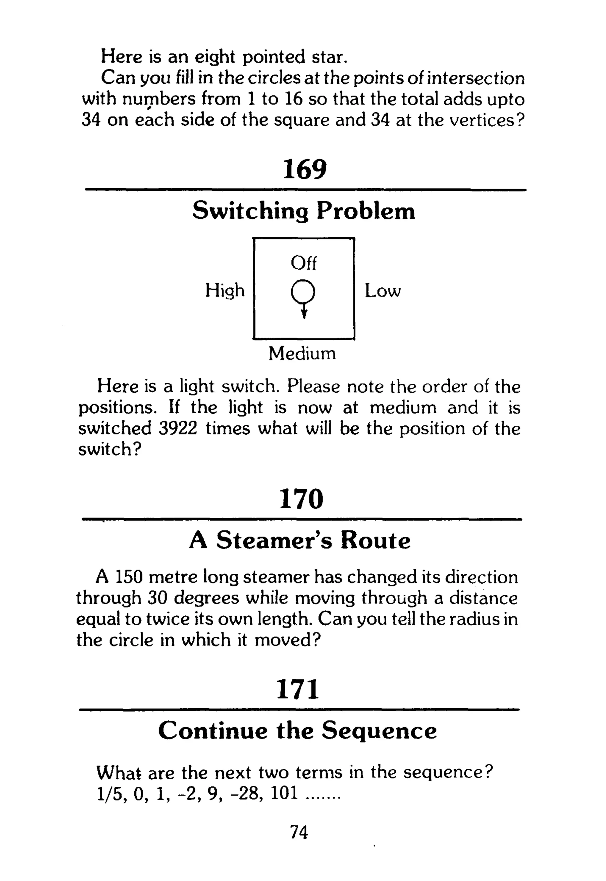 Here is an eight pointed star.
Can you fill in the circles at the points of intersection
with numbers from 1 to 16 so that the total adds upto
34 on each side of the square and 34 at the vertices?
169
Switching Problem
High
Off
9 Low
Medium
Here is a light switch. Please note the order of the
positions. If the light is now at medium and it is
switched 3922 times what will be the position of the
switch?
170
A Steamer's Route
A 150 metre long steamer has changed its direction
through 30 degrees while moving through a distance
equal to twice its own length. Can you tell the radius in
the circle in which it moved?
171
Continue the Sequence
What are the next two terms in the sequence?
1/5, 0, 1, -2, 9, -28, 101
74
 