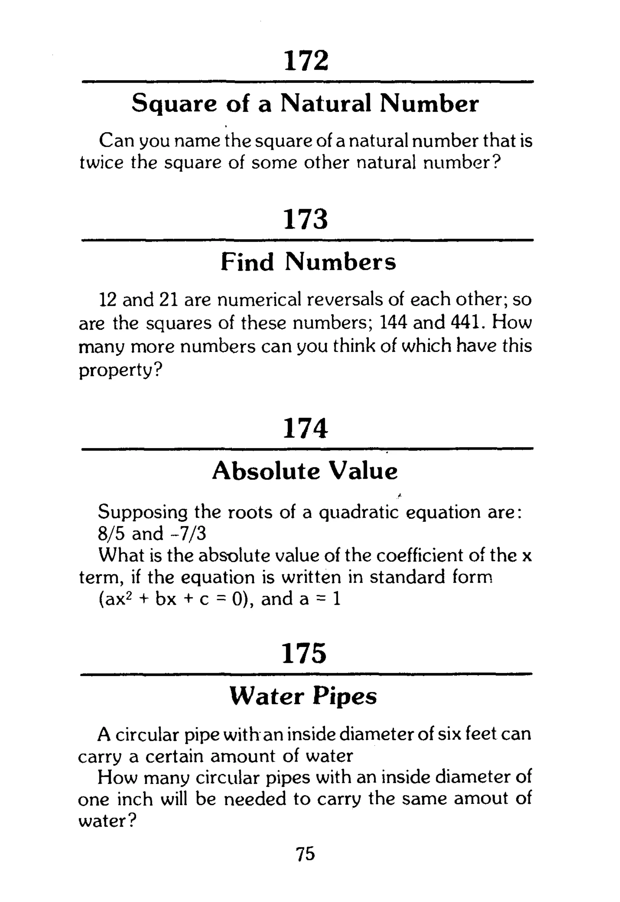 301
Square of a Natural Number
Can you name the square of a natural number that is
twice the square of some other natural number?
173
Find Numbers
12 and 21 are numerical reversals of each other; so
are the squares of these numbers; 144 and 441. How
many more numbers can you think of which have this
property?
174
Absolute Value
Supposing the roots of a quadratic equation are:
8/5 and -7/3
What is the absolute value of the coefficient of the x
term, if the equation is written in standard form.
(ax2
+ bx + c = 0), and a = 1
175
Water Pipes
A circular pipe with an inside diameter of six feet can
carry a certain amount of water
How many circular pipes with an inside diameter of
one inch will be needed to carry the same amout of
water?
75
 