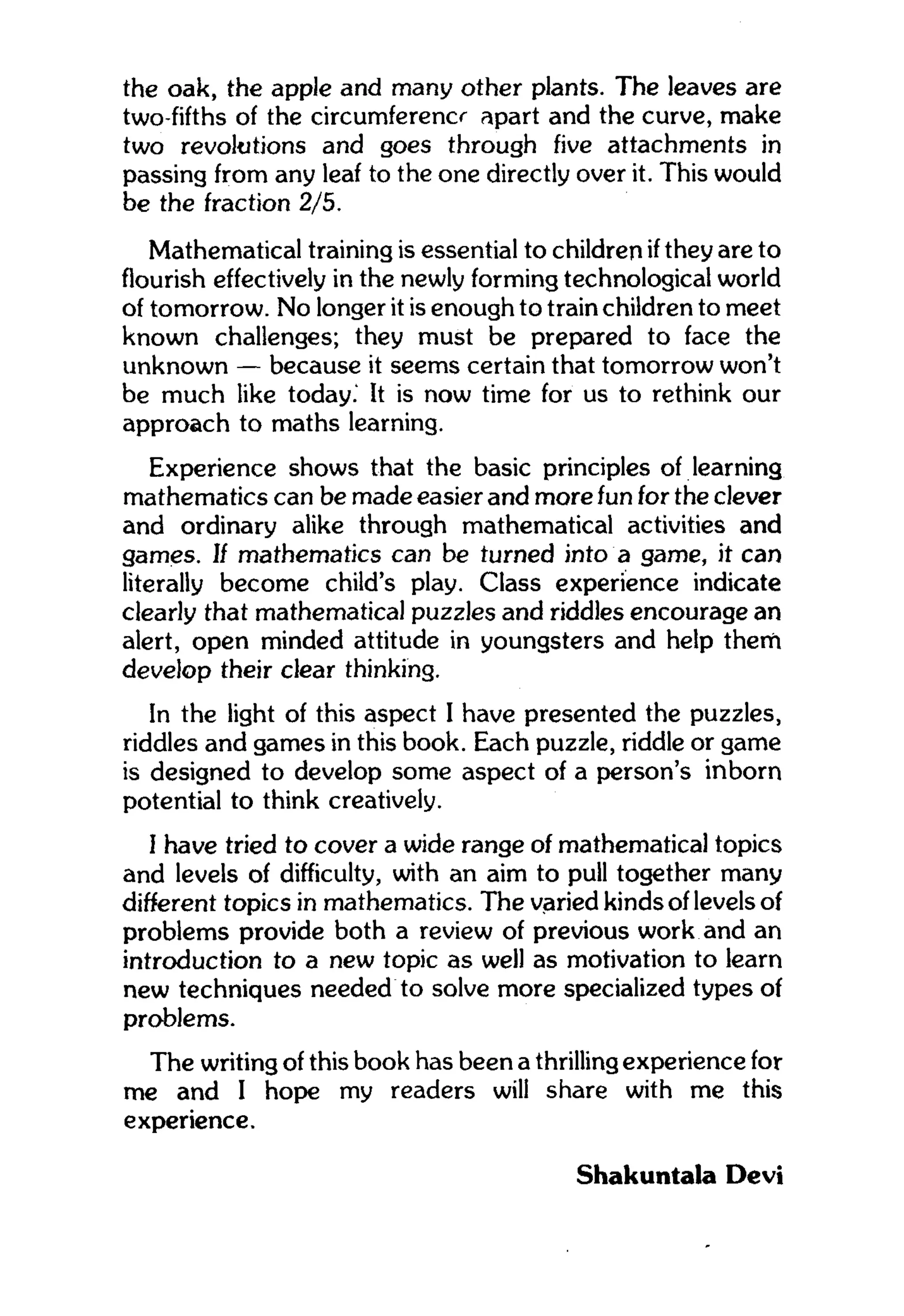 the oak, the apple and many other plants. The leaves are
two-fifths of the circumferencr apart and the curve, make
two revolutions and goes through five attachments in
passing from any leaf to the one directly over it. This would
be the fraction 2/5.
Mathematical training is essential to children if they are to
flourish effectively in the newly forming technological world
of tomorrow. No longer it is enough to train children to meet
known challenges; they must be prepared to face the
unknown — because it seems certain that tomorrow won't
be much like today.' It is now time for us to rethink our
approach to maths learning.
Experience shows that the basic principles of learning
mathematics can be made easier and more fun for the clever
and ordinary alike through mathematical activities and
games. If mathematics can be turned into a game, it can
literally become child's play. Class experience indicate
clearly that mathematical puzzles and riddles encourage an
alert, open minded attitude in youngsters and help them
develop their clear thinking.
In the light of this aspect I have presented the puzzles,
riddles and games in this book. Each puzzle, riddle or game
is designed to develop some aspect of a person's inborn
potential to think creatively.
I have tried to cover a wide range of mathematical topics
and levels of difficulty, with an aim to pull together many
different topics in mathematics. The varied kinds of levels of
problems provide both a review of previous work and an
introduction to a new topic as well as motivation to learn
new techniques needed to solve more specialized types of
problems.
The writing of this book has been a thrilling experience for
me and I hope my readers will share with me this
experience.
Shakuntala Devi
 